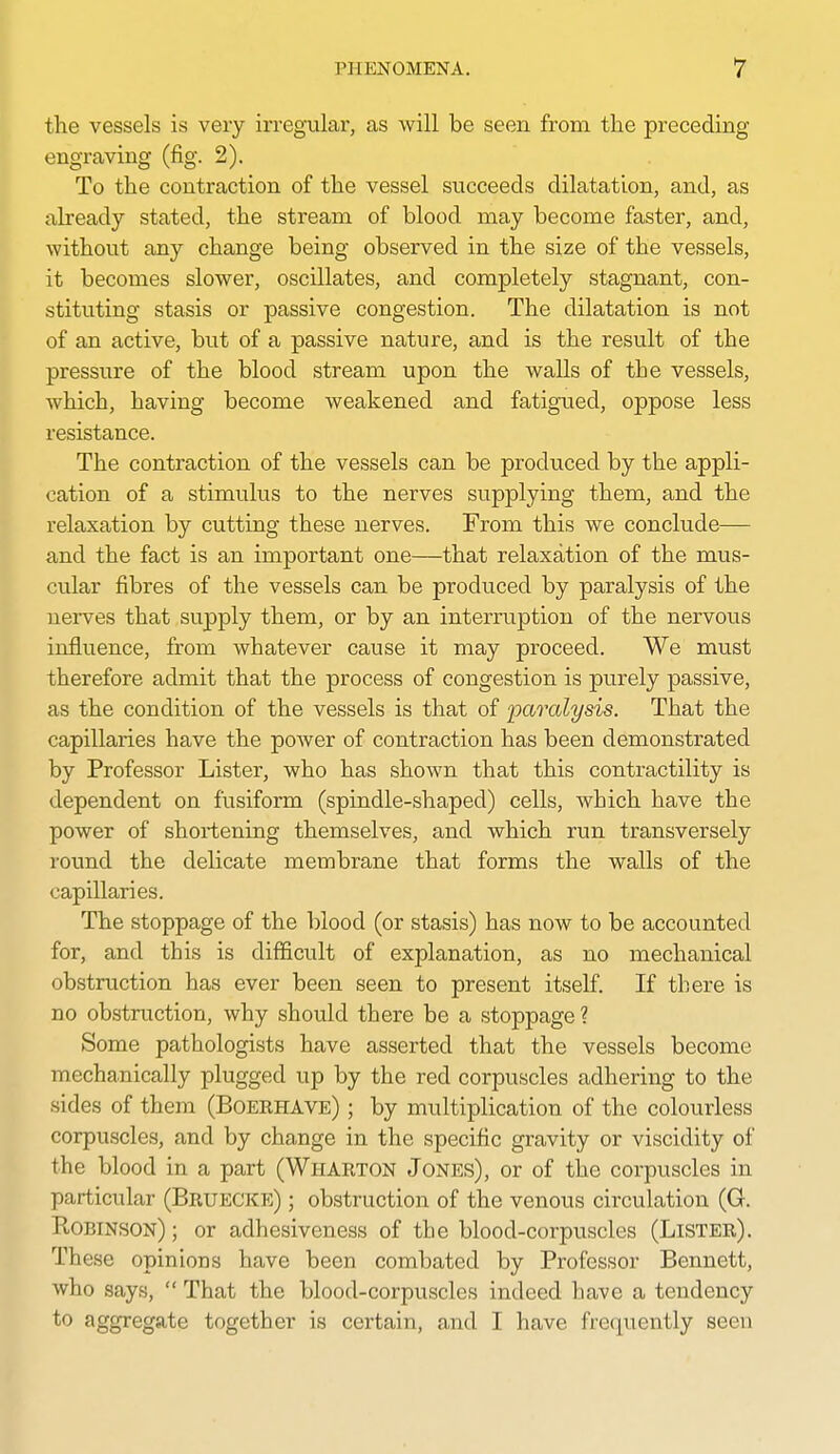 the vessels is very irregular, as will be seen from the preceding engraving (fig. 2). To the contraction of the vessel succeeds dilatation, and, as already stated, the stream of blood may become faster, and, without any change being observed in the size of the vessels, it becomes slower, oscillates, and completely stagnant, con- stituting stasis or passive congestion. The dilatation is not of an active, but of a passive nature, and is the result of the pressure of the blood stream upon the walls of the vessels, which, having become weakened and fatigued, oppose less resistance. The contraction of the vessels can be produced by the appli- cation of a stimulus to the nerves supplying them, and the relaxation by cutting these nerves. From this we conclude— and the fact is an important one—that relaxation of the mus- cular fibres of the vessels can be produced by paralysis of the nerves that supply them, or by an interruption of the nervous influence, from whatever cause it may proceed. We must therefore admit that the process of congestion is purely passive, as the condition of the vessels is that of paralysis. That the capillaries have the poAver of contraction has been demonstrated by Professor Lister, who has shown that this contractility is dependent on fusiform (spindle-shaped) cells, which have the power of shortening themselves, and which run transversely round the delicate membrane that forms the walls of the capillaries. The stoppage of the blood (or stasis) has now to be accounted for, and this is difficult of explanation, as no mechanical obstruction has ever been seen to present itself. If there is no obstruction, why shovild there be a stoppage ? Some pathologists have asserted that the vessels become mechanically plugged up by the red corpuscles adhering to the sides of them (Boekhave) ; by multiplication of the colourless corpuscles, and by change in the specific gravity or viscidity of the blood in a part (Wharton Jones), or of the corpuscles in particular (Brueckp:) ; obstruction of the venous circulation (G. Robinson) ; or adhesiveness of the blood-corpuscles (Lister). These opinions have been combated by Professor Bennett, who says,  That the blood-corpuscles indeed have a tendency to aggregate together is certain, and I have frequently seen