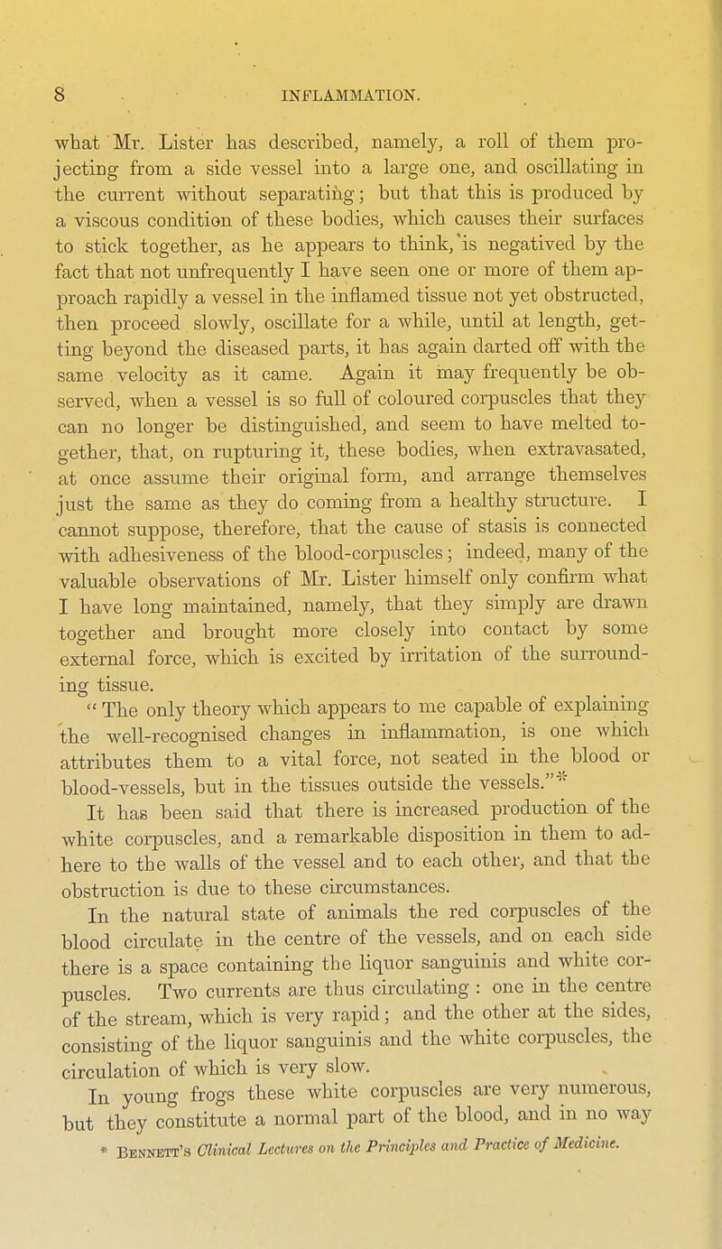 what Mx. Lister has described, namely, a roll of them pro- j acting from a side vessel into a large one, and oscillating in the current without separating; but that this is produced by a viscous condition of these bodies, which causes their surfaces to stick together, as he appears to think,'is negatived by the fact that not unfrequently I have seen one or more of them ap- proach rapidly a vessel in the inflamed tissue not yet obstructed, then proceed slowly, oscillate for a while, until at length, get- ting beyond the diseased parts, it has again darted off with the same velocity as it came. Again it inay frequently be ob- served, when a vessel is so full of coloured corpuscles that they can no longer be distinguished, and seem to have melted to- gether, that, on rupturing it, these bodies, when extravasated, at once assume their original form, and arrange themselves just the same as they do coming from a healthy structure. I cannot suppose, therefore, that the cause of stasis is connected with adhesiveness of the blood-corpuscles; indeed, many of the valuable observations of Mr. Lister himself only confirm what I have long maintained, namely, that they simply are drawn together and brought more closely into contact by some external force, which is excited by irritation of the surround- ing tissue.  The only theory which appears to me capable of explaining the well-recognised changes in inflammation, is one which attributes them to a vital force, not seated in the^ blood or blood-vessels, but in the tissues outside the vessels.* It has been said that there is increased production of the white corpuscles, and a remarkable disposition in them to ad- here to the walls of the vessel and to each other, and that the obstruction is due to these circumstances. In the natural state of animals the red corpuscles of the blood circulate in the centre of the vessels, and on each side there is a space containing the liquor sanguinis and white cor- puscles. Two currents are thus circulating : one in the centre of the stream, which is very rapid; and the other at the sides, consisting of the liquor sanguinis and the white corpuscles, the circulation of which is very slow. In young frogs these white corpuscles are very numerous, but they constitute a normal part of the blood, and in no way * Bennett's Clinical Lectures on the Principles and Practice of Medicine.