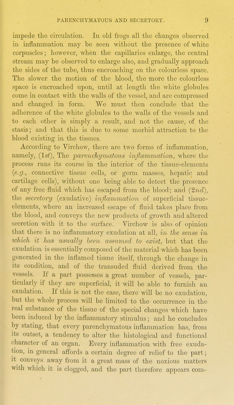 impede the circulation. In old frogs all tlie changes observed in inflammation may be seen without the presence of white corpuscles; however, when the capillaries enlarge, the central stream may be observed to enlarge also, and gradually approach the sides of the tube, thus encroaching on the colourless space. The slower the motion of the blood, the more the colourless space is encroached upon, until at length the white globules come in contact with the walls of the vessel, and are compressed and changed in form. We must then conclude that the adherence of the white globules to the walls of the vessels and to each other is simply a result, and not the cause, of the stasis; and that this is due to some morbid attraction to the blood existing in the tissues. According to Virchow, there are two forms of inflammation, namely, (1st), The parenchymatous inflammation, where the process runs its course in the interior of the tissue-elements {e.g., connective tissue cells, or germ masses, hepatic and cartilage cells), without one being able to detect the presence of any free fluid which has escaped from the blood; and {^nd), the secretory (exudative) inflammation of superficial tissue- elements, where an increased escape of fluid takes place from the blood, and conveys the new products of growth and altered secretion with it to the surface. Virchow is also of opinion that there is no inflammatory exudation at all, in the sense m luhich it has usually been assumed to exist, but that the exudation is essentially composed of the material which has been generated in the inflamed tissue itself, through the change in its condition, and of the transuded fluid derived, from the vessels. If a part possesses a great number of vessels, par- ticularly if they are superficial, it will be able to furnish an exudation. If this is not the case, there will be no exudation, but the whole process will be limited to the occurrence in the real substance of the tissue of the special changes which have been induced by the inflammatory stimulus; and he concludes by stating, that every parenchymatous inflammation has, from its outset, a tendency to alter the histological and functional character of an organ. Every inflammation with free exuda- tion, in general affords a certain degree of relief to the part; it^ conveys away from it a great mass of the noxious matters with which it is clogged, and the part therefore appears com-