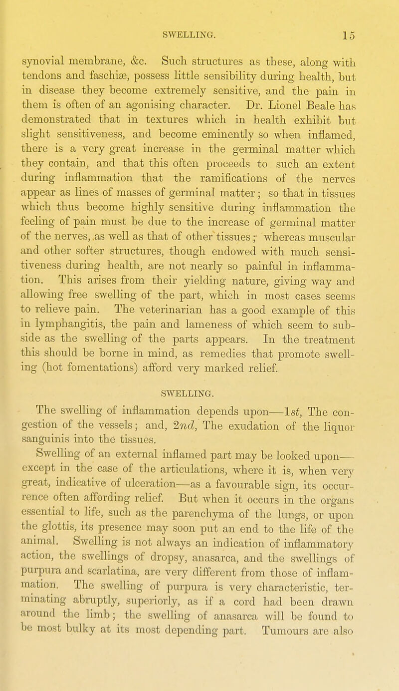 synovial membrane, &c. Such structures as these, along with tendons and faschise, possess little sensibility during health, but in disease they become extremely sensitive, and the j)ain in them is often of an agonising character. Dr. Lionel Beale has demonstrated that in textures which in health exhibit but slight sensitiveness, and become eminently so when inflamed, there is a very great increase in the germinal matter which they contain, and that this often proceeds to such an extent dui'ing inflammation that the ramifications of the nerves appear as lines of masses of germinal matter; so that in tissues which thus become highly sensitive during inflammation the feeling of pain must be due to the increase of germinal matter of the nerves, .as well as that of other tissues ;• whereas muscular and other softer structures, though endowed with much sensi- tiveness during health, are not nearly so painful in inflamma- tion. This arises from their yielding nature, giving way and allowing free swelling of the part, which in most cases seems to relieve pain. The veterinarian has a good example of this in lymphangitis, the pain and lameness of which seem to siib- side as the swelling of the parts appears. In the treatment this should be borne in mind, as remedies that promote swell- ing (hot fomentations) afford very marked relief. SWELLING. The swelling of inflammation depends upon—1st, The con- gestion of the vessels; and, 2nd, The exudation of the liquor sanguinis into the tissues. SwelHng of an external inflamed part may be looked upon except in the case of the articulations, where it is, when very great, indicative of ulceration—as a favourable sign, its occur- rence often affording relief. But when it occurs in the organs essential to life, such as the parenchyma of the lungs, or upon the glottis, its presence may soon put an end to the life of the animal. Swelling is not always an indication of inflammatory action, the swellings of dropsy, anasarca, and the swellings of purpura and scarlatina, are very different from those of inflam- mation. The swelling of purpura is very characteristic, ter- minating abruptly, superiorly, as if a cord had been drawn around the limb; the swelling of anasarca will be found to be most bulky at its most depending part. Tumours are also