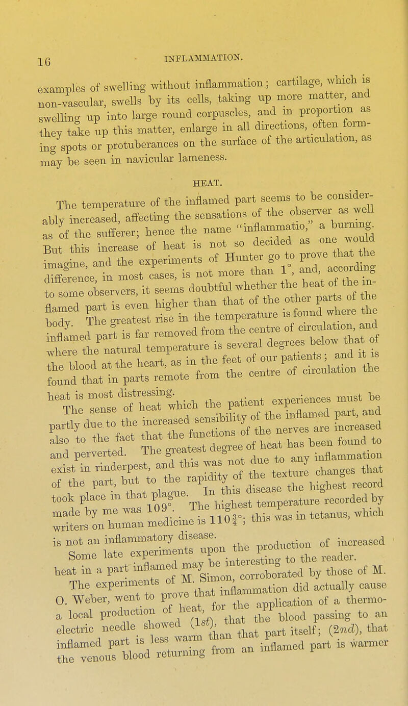 examples of swelling without inflammation ; cartilage which is Bon-vascular, swells by its cells, taking up more matter, and swelling up into large round corpuscles, and m proportion as tLy take up this matter, enlarge in all directions, ofteu form- ing spots orVotuberances on the surface of the articulation, as may be seen in navicular lameness. HEAT. The temperature of the inflamed part seems to consider- ably increased, affecting the sensations of the ob-rver a^^^^ as of the sufferer; hence the name mflammatio, a burmng^ But this increase of heat is not so decided as one would til: and the experiments of Hunter go t,o WO^^^^l^^ difference, in most cases, is not more than 1 and ^ccordin, !r C^ea St ris°e Ib tto temperature i^/o-i'*- where the natural temperature is several ae„ .Ke Wood at the heaxt. ^^^^ tZJ'TZ:^^ found that in parts remote fiom the cemro Tel wHc. tl,e patie.t experiences ...t be and perverted. The greatest ae inflammation exist in rindeirest, and this was not due to a y ^^^^ of the part, but to the f,.f ^^/^ '^hi^hes^ record took place in ^^^^^^^^^^^ ^LslZZ. medicinJis\lSr; this was m tetanus, which is not an inflammatory disease. ^.....^tion of increased The experiments oj A t;„„ did actually cause 0, Weber, went to '^^nppHcation ot a themo- a local production f^^^.f/Vat tto blood passing to an ^'r^lrt\1er vailban tLf a^^ , J, tbat ifeTelrloVTeturuing from an inflamed part is .armer