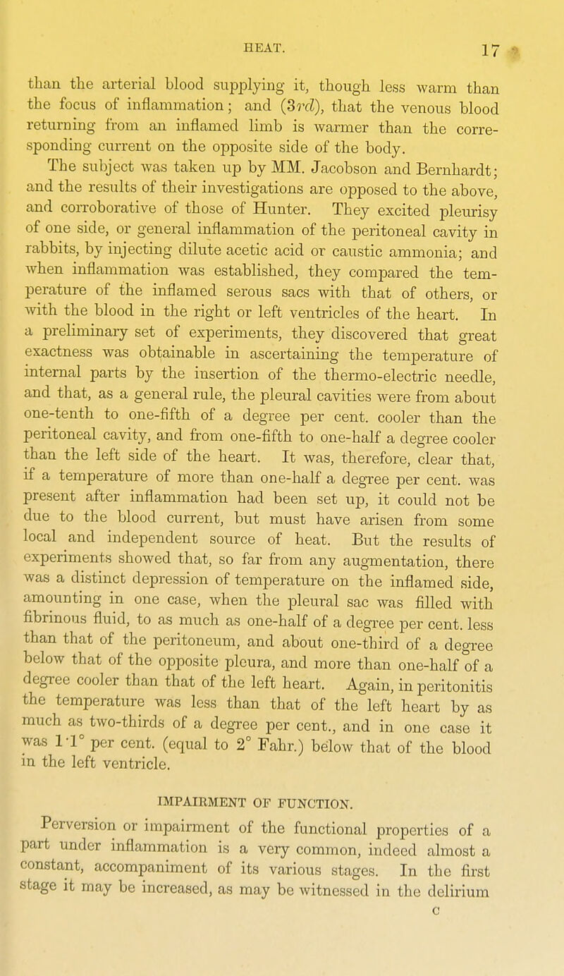 than the arterial blood supplying it, though less warm than the focus of inflammation; and (Srd), that the venous blood returning from an inflamed limb is warmer than the corre- sponding current on the opposite side of the body. The subject was taken up by MM. Jacobson and Bernhardt; and the results of their investigations are opposed to the above, and coiToborative of those of Hunter. They excited pleurisy of one side, or general inflammation of the peritoneal cavity in rabbits, by injecting dilute acetic acid or caustic ammonia; and when inflammation was established, they compared the tem- perature of the inflamed serous sacs with that of others, or with the blood in the right or left ventricles of the heart. In a preliminary set of experiments, they discovered that great exactness was obtainable in ascertaining the temperature of internal parts by the insertion of the thermo-electric needle, and that, as a general rule, the pleural cavities were from about one-tenth to one-fifth of a degree per cent, cooler than the peritoneal cavity, and from one-fifth to one-half a degree cooler than the left side of the heart. It was, therefore, clear that, if a temperature of more than one-half a degree per cent, was present after inflammation had been set up, it could not be due to the blood current, but must have arisen from some local and independent source of heat. But the results of experiments showed that, so far from any augmentation, there was a distinct depression of temperature on the inflamed side, amounting in one case, when the pleural sac was filled with fibrinous fluid, to as much as one-half of a degree per cent, less than that of the peritoneum, and about one-third of a deo-ree below that of the opposite pleura, and more than one-half of a degree cooler than that of the left heart. Again, in peritonitis the temperature was less than that of the left heart by as much as two-thirds of a degree per cent., and in one case it was 1-1° per cent, (equal to 2° Fahr.) below that of the blood in the left ventricle. IMPAIRMENT OF FUNCTION. Perversion or impairment of the functional properties of a part under inflammation is a very common, indeed almost a constant, accompaniment of its various stages. In the first stage it may be increased, as may be witnessed in the delirium c