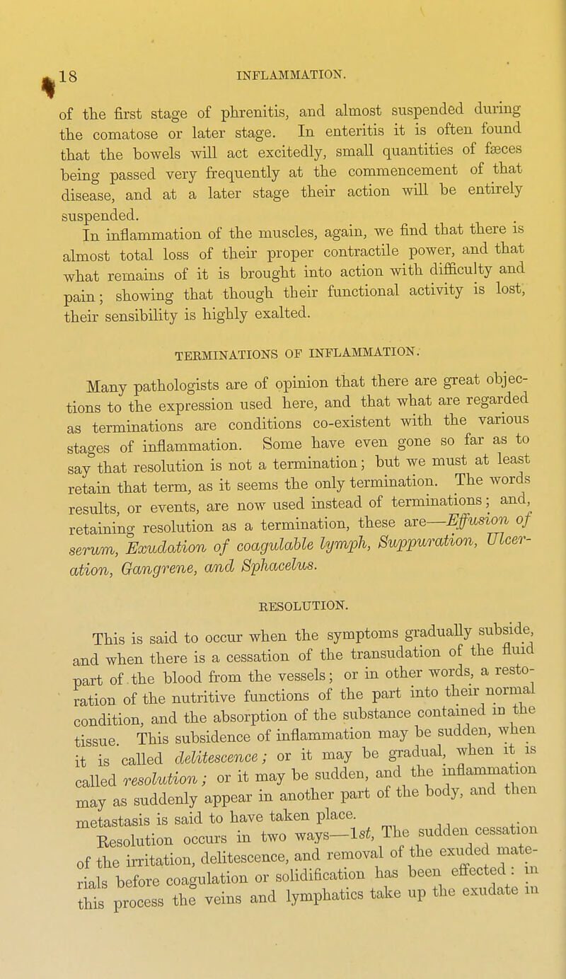 of the first stage of phrenitis, and almost suspended during the comatose or later stage. In enteritis it is often found that the bowels will act excitedly, small quantities of faeces being passed very frequently at the commencement of that disease, and at a later stage their action will be entirely suspended. In inflammation of the muscles, again, we find that there is almost total loss of their proper contractile power, and that what remains of it is brought into action with difiaculty and pain; showing that though their functional activity is lost, their sensibility is highly exalted. TERMINATIONS OF INFLAMMATION. Many pathologists are of opinion that there are great objec- tions to the expression used here, and that what are regarded as terminations are conditions co-existent with the various stages of inflammation. Some have even gone so far as to say that resolution is not a termination; but we must at least retain that term, as it seems the only termination. The words results, or events, are now used instead of terminations; and retaining resolution as a termination, these are—Effusion of serum, Exudation of coagulahle lymph, Suppurahon, Ulcer- ation, Gangrene, and Sphacelus. RESOLUTION. This is said to occur when the symptoms gradually subside and when there is a cessation of the transudation of the fluid part of the blood from the vessels; or in other words, a resto- ration of the nutritive functions of the part into their normal condition, and the absorption of the substance contained m the tissue This subsidence of inflammation may be sudden, when it is called delitescence; or it may be gradual, when it is called resolution; or it may be sudden, and the inflamma ion may as suddenly appear in another part of the body, and then metastasis is said to have taken place. Eesolution occurs in two ways-lst The sudden cessation of the irritation, delitescence, and removal of the exuded mate- rials before coagulation or solidification has been effected m tht process the veins and lymphatics take up the exudate m