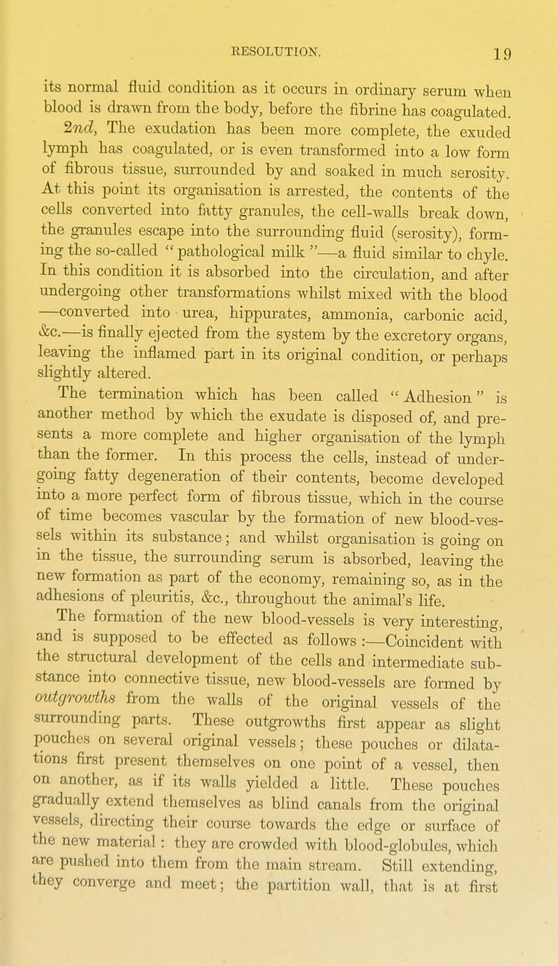 its normal fluid condition as it occurs in ordinary serum when blood is drawn from the body, before the fibrine has coagulated. 'ind, The exudation has been more complete, the exuded lymph has coagulated, or is even transformed into a low form of fibrous tissue, surrounded by and soaked in much serosity. At this point its organisation is arrested, the contents of the cells converted into fatty granules, the cell-walls break down, the granules escape into the surrounding fluid (serosity), form- ing the so-called  pathological milk —a fluid similar to chyle. In this condition it is absorbed into the circulation, and after undergoing other transformations whilst mixed with the blood —converted into urea, hippurates, ammonia, carbonic acid, &c.—is finally ejected from the system by the excretory organs, leaving the inflamed part in its original condition, or perhaps slightly altered. The termination which has been called Adhesion is another method by which the exudate is disposed of, and pre- sents a more complete and higher organisation of the lymph than the former. In this process the cells, instead of under- going fatty degeneration of their contents, become developed mto a more perfect form of fibrous tissue, which in the course of time becomes vascular by the formation of new blood-ves- sels within its substance; and whilst organisation is going on in the tissue, the surrounding serum is absorbed, leaving the new formation as part of the economy, remaining so, as in the adhesions of pleuritis, &c., throughout the animal's life. The formation of the new blood-vessels is very interestinf^, and is supposed to be effected as follows :—Coincident with the striictural development of the cells and intermediate sub- stance into connective tissue, new blood-vessels are formed by outgrowths from the walls of the original vessels of the surrounding parts. These outgrowths first appear as slight pouches on several original vessels; these pouches or dilata- tions first present themselves on one point of a vessel, then on another, as if its walls yielded a little. These pouches gradually extend themselves as blind canals from the original vessels, directing their course towards the edge or surface of the new material: they are crowded with blood-globules, whicli are pushed into them from the main stream. Still extending, they converge and meet; the partition wall, that is at first