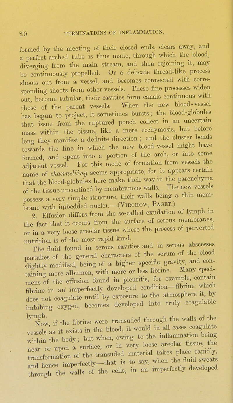 formed by the meeting of their closed ends, clears away, and a perfect arched tube is thus made, through which the blood, diverging from the main stream, and then rejoining it, may be contiguously propelled. Or a delicate thread-like process shoots out from a vessel, and becomes connected with corre- sponding shoots from other vessels. These fine processes widen out become tubular, their cavities form canals continuous with those of the parent vessels. When the new blood-vessel has begun to project, it sometimes bursts; the blood-globules that issue from the ruptured pouch collect in an tmcertam mass within the tissue, like a mere ecchymosis, but before long they manifest a definite direction; and the cluster bends towards the line in which the new blood-vessel might have formed, and opens into a portion of the arch, or mto some adiacent vessel. For this mode of formation from vessels the name of channelling seems appropriate, for it appears certam that the blood-globules here make their way m the parenchyma of the tissue unconfined by membranous walls. The new vessels possess a very simple structure, their walls being a thm mem- brane with imbedded nuclei.—(VmcHOW, Paget.) 9 Effusion differs from the so-called exudation of lymph m the'^fact that it occurs from the surface of serous membranes or in a very loose areolar tissue where the process of perverted mitrition is of the most rapid kind. _ The fluid found in serous cavities and m serous abscesses partakes of the general characters of the serum of the blood slightly modified, being of a higher specific gravity and con- taSiing more albumen, with more or less fibrine. Many speci- mens of the effusion found in pleuritis, for example, contain fibrine in an imperfectly developed condition-fibrme which does not coagulate until by exposure to the atmosphere it, by imlibing oxygen, becomes developed into truly coagulable now if the fibrine were transuded through the walls of the vessels 'as it exists in the blood, it would in aU cases coagulate Tthin the body; but when, owing to the inflammation being withmtne DO ^'^^^^^^^ ^^^^ ^^^^^ ^^.eolar tissue, the transforation of the trmsuded material takes place rapidly, Twrimnerfectly—that is to say, when the fluid sweats