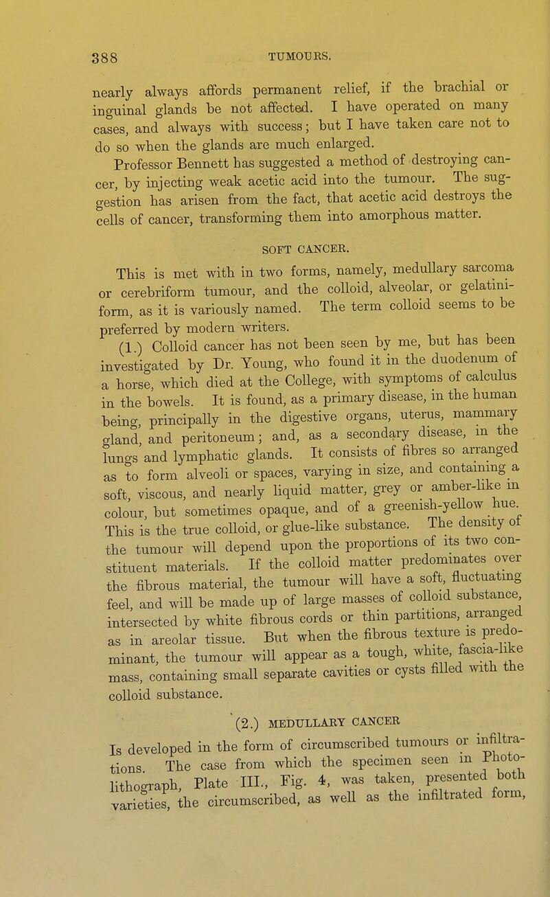 nearly always affords permanent relief, if the brachial or inguinal glands be not affected. I have operated on many cases, and always with success; but I have taken care not to do so when the glands are much enlarged. Professor Bennett has suggested a method of destroying can- cer, by injecting weak acetic acid into the tumour. The sug- gestion has arisen from the fact, that acetic acid destroys the cells of cancer, transforming them into amorphous matter, SOFT CANCEE. This is met with in two forms, namely, meduUary sarcoma or cerebriform tumour, and the colloid, alveolar, or gelatmi- form, as it is variously named. The term colloid seems to be preferred by modern writers. (1 ) Colloid cancer has not been seen by me, but has been investigated by Dr. Young, who found it in the duodenum of a horse, which died at the College, with symptoms of calculus in the bowels. It is found, as a primary disease, m the human being principaUy in the digestive organs, uterus, mammary gland, and peritoneum; and, as a secondary disease, m the luncs and lymphatic glands. It consists of fibres so arranged as to form alveoli or spaces, varying in size, and containing a soft, viscous, and nearly liquid matter, grey or amber-like m colour, but sometimes opaque, and of a greemsh-yeUow hue^ This is the true colloid, or glue-like substance. The density of the tumour will depend upon the proportions of its two con- stituent materials. If the colloid matter predominates over the fibrous material, the tumour will have a soft, fluctuating feel, and will be made up of large masses of colloid substance intersected by white fibrous cords or thin partitions, arranged as in areolar tissue. But when the fibrous texture is predo- minant, the tumour will appear as a tough, white, fascm-iike mass, containing small separate cavities or cysts filled mtli the colloid substance. (2.) MEDULLARY CANCEE Is developed in the form of circumscribed tumours or infiltra- tions The case from which the specimen seen m I-iioto- lithograph, Plate III., Yig. 4, was taken, presented both varieUef, ihe circumscribed, as weU as the infiltrated form,