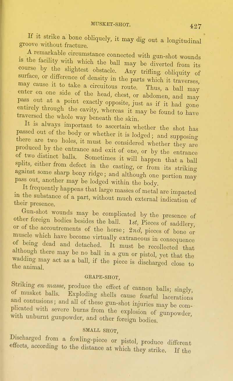 If it Strike a^bone obliquely, it may dig out a longitudinal groove without fracture. ^ A remarkable circumstance connected with gun-sliot wounds s tbe facdxty with which the ball may be diverted from its course by the slightest obstacle. Any trifling obliquity of surface, or difference of density in the p'arts whifh it tLerses may cause it to take a circuitous route. Thus, a ball may enter on one side of the head, chest, or abdomen, and may pass out at a point exactly opposite, just as if it had gone tZ ', )r'l ^ ^^^-^^^ 'ound to have traversed the whole way beneath the skin. It IS always important to ascertain whether the shot has passed out of the body or whether it is lodged; and supposing there are two holes, it must be considered whether they ar! produced by the entrance and exit of one, or by the entrance of two distinct balls Sometimes it will happen that 1 baU splits, either from defect in the casting, or from its striking against some sharp bony ridge; and although one portion ma^ pass out, another may be lodged within the body _ It frequently happens that large masses of metal are impacted m the substance of a part, without much external indication of their presence. Gun-shot wounds may be complicated by the presence of other foreign bodies besides the ball. 1st, Pieces of saddlery or of the accoutrements of the horse; 2nd, pieces of bone or muscle which have become virtually extraneous in consequence of being dead and detached. It must be recollected that although there may be no ball in a gun or pistol, yet that the wadding may act as a ball, if the piece is discharged close to tne animal. GEAPE-SHOT, Striking en masse, produce the effect of cannon balls; sino-lv of musket baUs. Exploding shells cause fearful laceratioif^ phcated with severe burns from the explosion of gunpowder with unburnt gunpowder, and other foreign bodies. SMALL SHOT, Discharged from a fowling-piece or pistol, produce different effects, according to the distance at which they strike. If the