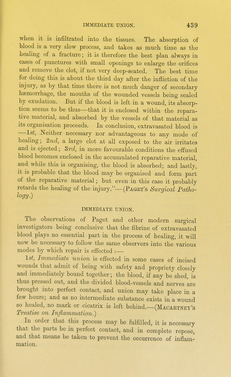 when it is infiltrated into the tissues. The absorption of blood is a very slow process, and takes as much time as the healing of a fracture; it is therefore the best plan always in cases of punctures with small openings to enlarge the orifices and remove the clot, if not very deep-seated. The best time for doing this is about the third day after the infliction of the injury, as by that time there is not much danger of secondary hemorrhage, the mouths of the wounded vessels being sealed by exudation. But if the blood is left in a wound, its absorp- tion seems to be thus—that it is enclosed within the repara- tive material, and absorbed by the vessels of that material as its organisation proceeds. In conclusion, extravasated blood is —1st, Neither necessary nor advantageous to any mode of healing; 2nd, a large clot at all exposed to the air irritates and is ejected; Srd, in more favourable conditions the effused blood becomes enclosed in the accumulated reparative material, and while this is organising, the blood is absorbed; and lastly, it is probable that the blood may be organised and form part of the reparative material; but even in this case it probably retards the healing of the injury.—(Paget's Surgical Patho- logy.) IMMEDIATE UNION. The observations of Paget and other modern surgical investigators being conclusive that the fibrine of extravasated blood plays no essential part in the process of healing, it will now be necessary to follow the same observers into the various modes by which repair is effected :— lat. Immediate union is effected in some cases of incised wounds that admit of being with safety and propriety closely and immediately bound together; the blood, if any be shed, is thus pressed out, and the divided blood-vessels and nerves are brought into perfect contact, and union may take place in a few hours; and as no intermediate substance exists in a wound so healed, no mark or cicatrix is left behind.—(Macartney's Treatise on Inflammation.) In order that this process may be fulfilled, it is necessary that the parts be in perfect contact, and in complete repose, and that means be taken to prevent the occurrence of inflam- mation.