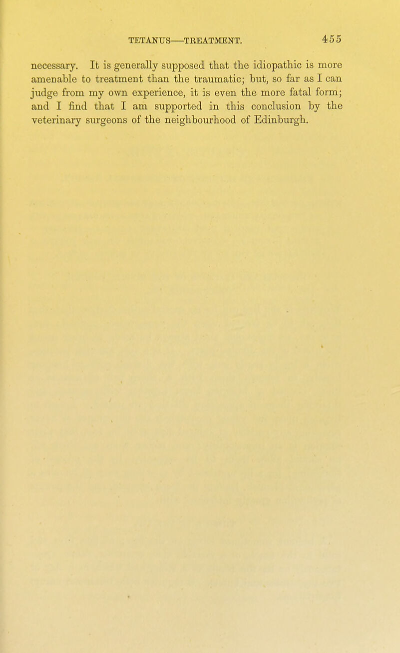 necessary. It is generally supposed that the idiopathic is more amenable to treatment than the traumatic; but, so far as I can judge from my own experience, it is even the more fatal form; and I find that I am supported in this conclusion by the veterinary surgeons of the neighbourhood of Edinburgh.