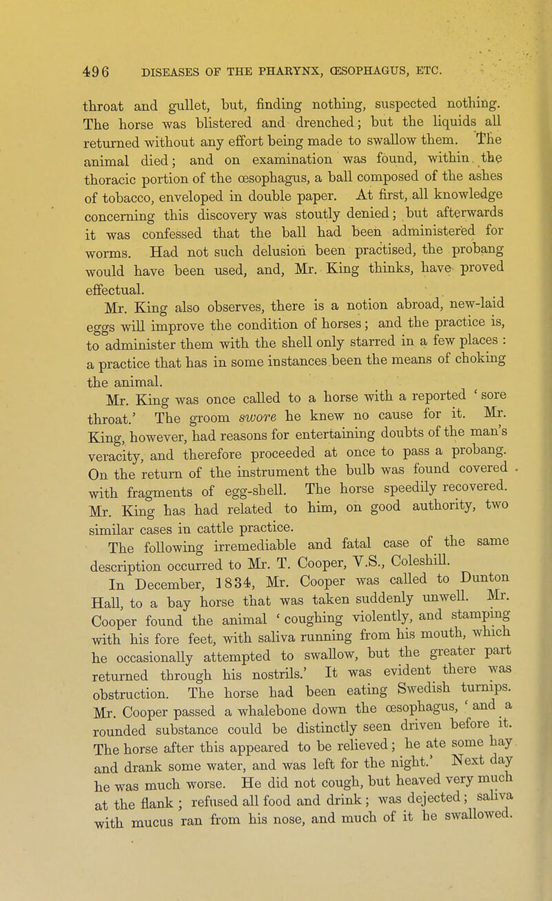 throat and gullet, but, finding nothing, suspected nothing. The horse was blistered and drenched; but the liquids all returned without any effort being made to swallow them. The animal died; and on examination was found, within, the thoracic portion of the oesophagus, a ball composed of the ashes of tobacco, enveloped in double paper. At first, all knowledge concerning this discovery was stoutly denied; but afterwards it was confessed that the ball had been administered for worms. Had not such delusion been practised, the probang would have been used, and, Mr. King thinks, have proved effectual. Mr. King also observes, there is a notion abroad, new-laid eggs will improve the condition of horses; and the practice is, to administer them with the shell only starred in a few places : a practice that has in some instances been the means of choking the animal. Mr. King was once called to a horse with a reported ' sore throat.' The groom swore he knew no cause for it. Mr. King, however, had reasons for entertaiaing doubts of the man's veracity, and therefore proceeded at once to pass a probang. On the return of the instrument the bulb was found covered . with fragments of egg-shell. The horse speedily recovered. Mr. King has had related to him, on good authority, two similar cases in cattle practice. The following irremediable and fatal case of the same description occurred to Mr. T. Cooper, V.S., ColeshiU. In December, 1834, Mr. Cooper was caUed to Dunton Hall, to a bay horse that was taken suddenly unwell. Mr. Cooper found the animal ' coughing violently, and stampmg with his fore feet, with saliva running from his mouth, which he occasionally attempted to swaUow, but the greater part returned through his nostrUs.' It was evident there was obstruction. The horse had been eating Swedish turnips. Mr. Cooper passed a whalebone down the oesophagus, ' and a rounded substance could be distinctly seen driven before it. The horse after this appeared to be relieved; he ate some hay and drank some water, and was left for the night.' Next day he was much worse. He did not cough, but heaved very much at the flank ; refused all food and drink; was dejected; saliva with mucus ran from his nose, and much of it he swallowed.