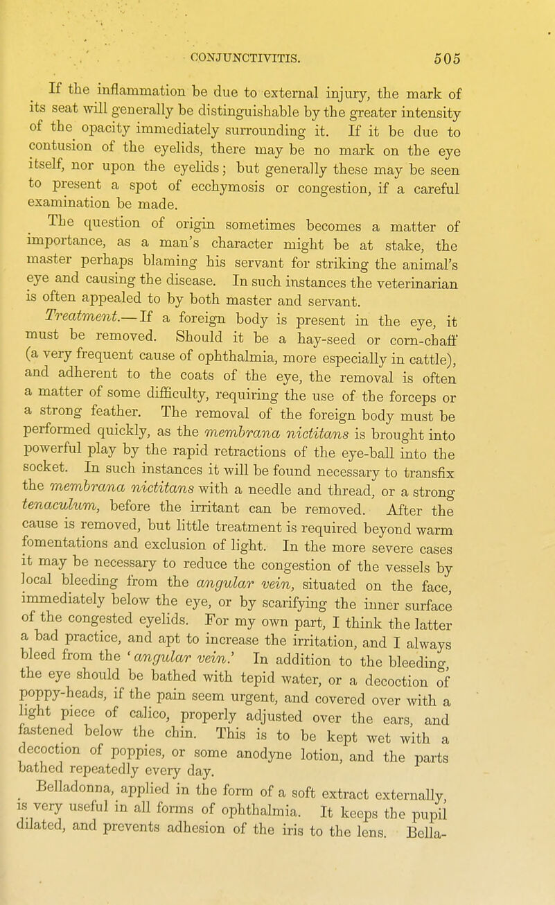 If the inflammation be due to external injury, the mark of its seat will generally be distinguishable by the greater intensity of the^ opacity immediately surrounding it. If it be due to contusion of the eyelids, there may be no mark on the eye itself, nor upon the eyelids; but generally these may be seen to present a spot of ecchymosis or congestion, if a careful examination be made. The question of origin sometimes becomes a matter of importance, as a man's character might be at stake, the master perhaps blaming his servant for striking the animal's eye and causing the disease. In such instances the veterinarian is often appealed to by both master and servant. Treatment.—If a foreign body is present in the eye, it must be removed. Should it be a hay-seed or corn-chaff (a very frequent cause of ophthalmia, more especially in cattle), and adherent to the coats of the eye, the removal is often a matter of some difficulty, requiring the use of the forceps or a strong feather. The removal of the foreign body must be performed quickly, as the memhrana nictitans is brought into powerful play by the rapid retractions of the eye-ball into the socket. In such instances it will be found necessary to transfix the memhrana nictitans with a needle and thread, or a strong tenaculum, before the irritant can be removed. After the cause is removed, but little treatment is required beyond warm fomentations and exclusion of light. In the more severe cases it may be necessary to reduce the congestion of the vessels by local bleeding from the angular vein, situated on the face, immediately below the eye, or by scarifying the inner surface of the congested eyelids. For my own part, I think the latter a bad practice, and apt to increase the irritation, and I always bleed from the ' angular vein.' In addition to the bleedino- the eye should be bathed with tepid water, or a decoction of poppy-heads, if the pain seem urgent, and covered over with a light piece of calico, properly adjusted over the ears, and fastened below the chin. This is to be kept wet with a decoction of poppies, or some anodyne lotion, and the parts bathed repeatedly every day. _ Belladonna, applied in the form of a soft extract externally IS very useful in all forms of ophthalmia. It keeps the pupil ddated, and prevents adhesion of the iris to the lens. BeHa-