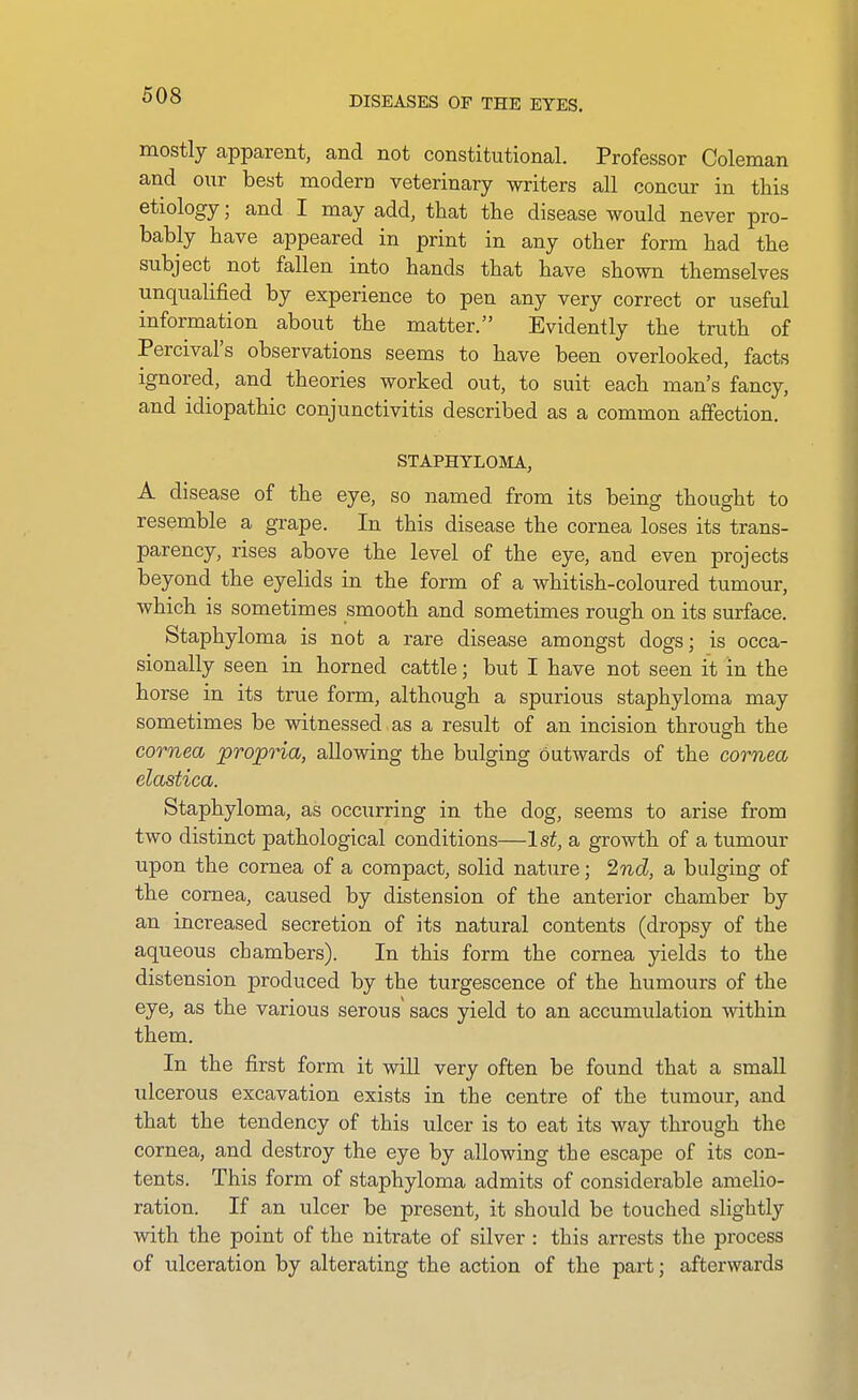 mostly apparent, and not constitutional. Professor Coleman and our best modern veterinary writers all concur in this etiology; and I may add, that the disease would never pro- bably have appeared in print in any other form had the subject not fallen into hands that have shown themselves unqualified by experience to pen any very correct or useful information about the matter. Evidently the truth of Percival's observations seems to have been overlooked, facts ignored, and theories worked out, to suit each man's fancy, and idiopathic conjunctivitis described as a common affection. STAPHTLOJIA, A disease of the eye, so named from its being thought to resemble a grape. In this disease the cornea loses its trans- parency, rises above the level of the eye, and even projects beyond the eyehds in the form of a whitish-coloured tumour, which is sometimes smooth and sometimes rough on its surface. Staphyloma is not a rare disease amongst dogs; is occa- sionally seen in horned cattle; but I have not seen it in the horse in its true form, although a spurious staphyloma may sometimes be witnessed as a result of an incision through the cornea 'propria, allowing the bulging outwards of the cornea elastica. Staphyloma, as occurring in the dog, seems to arise from two distinct pathological conditions—Is^, a growth of a tumour upon the cornea of a compact, solid nature; 2nd, a bulging of the cornea, caused by distension of the anterior chamber by an increased secretion of its natural contents (dropsy of the aqueous chambers). In this form the cornea yields to the distension produced by the turgescence of the humours of the eye, as the various serous sacs yield to an accumulation ^vithin them. In the first form it will very often be found that a small ulcerous excavation exists in the centre of the tumour, and that the tendency of this ulcer is to eat its way through the cornea, and destroy the eye by allowing the escape of its con- tents. This form of staphyloma admits of considerable amelio- ration. If an ulcer be present, it should be touched slightly with the point of the nitrate of silver : this arrests the process of ulceration by alterating the action of the part; afterwards