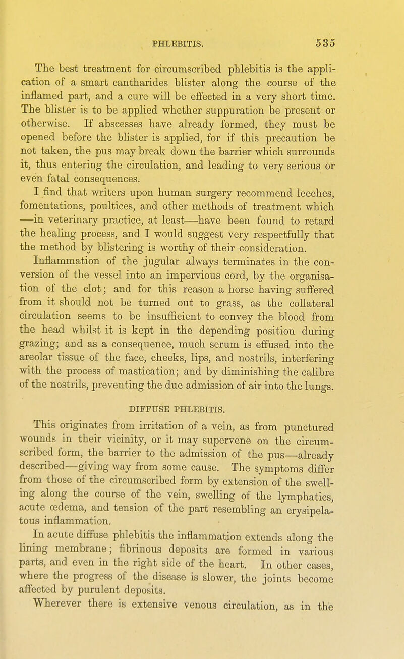 The best treatment for circumscribed phlebitis is the appli- cation of a smart cantharides blister along the course of the inflamed part, and a cure will be effected in a very short time. The blister is to be applied whether suppuration be present or otherwise. If abscesses have already formed, they must be opeaed before the blister is applied, for if this precaution be not taken, the pus may break down the barrier which surrounds it, thus entering the circulation, and leading to very serious or even fatal consequences. I find that writers upon human surgery recommend leeches, fomentations, poultices, and other methods of treatment which —in veterinary practice, at least—have been found to retard the healing process, and I would suggest very respectfully that the method by blistering is worthy of their consideration. Inflammation of the jugular always terminates in the con- version of the vessel into an impervious cord, by the organisa- tion of the clot; and for this reason a horse having suffered from it should not be turned out to grass, as the collateral circulation seems to be insufiicient to convey the blood from the head whilst it is kept in the depending position during grazing; and as a consequence, much serum is effused into the areolar tissue of the face, cheeks, lips, and nostrils, interfering with the process of mastication; and by diminishing the calibre of the nostrils, preventing the due admission of air into the lungs. DIFFUSE PHLEBITIS. This originates from irritation of a vein, as from punctured wounds in their vicinity, or it may supervene on the circum- scribed form, the barrier to the admission of the pus—already described—giving way from some cause. The symptoms differ from those of the circumscribed form by extension of the swell- ing along the course of the vein, swelling of the lymphatics, acute oedema, and tension of the part resembling an erysipela- tous inflammation. In acute diffuse phlebitis the inflammation extends along the lining membrane; fibrinous deposits are formed in various parts, and even in the right side of the heart. In other cases, where the progress of the disease is slower, the joints become affected by purulent deposits. Wherever there is extensive venous circulation, as in the