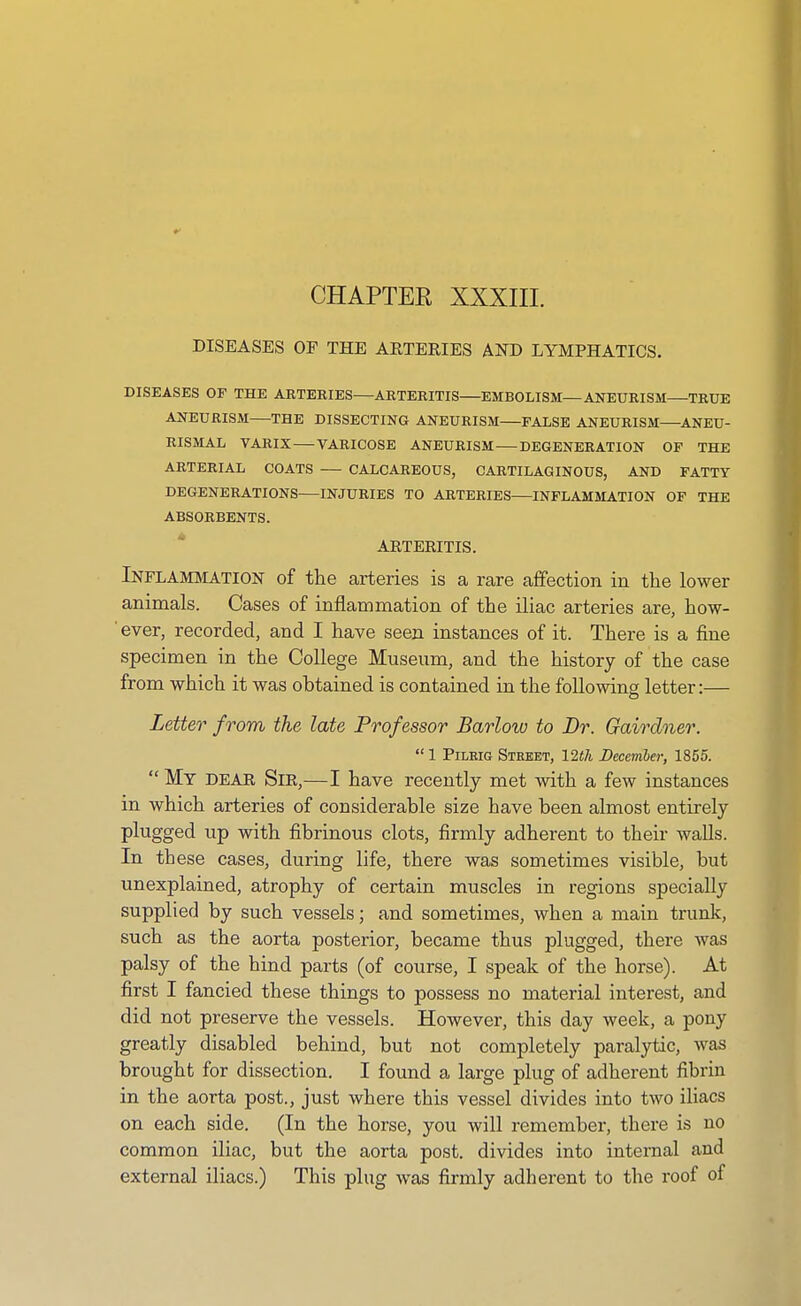 CHAPTER XXXIII. DISEASES OF THE ARTERIES AND LYMPHATICS. DISEASES OF THE ARTERIES—ARTERITIS—EMBOLISM—ANEURISM TRUE ANEURISM THE DISSECTING ANEURISM FALSE ANEURISM—ANEU- RISMAL VARIX VARICOSE ANEURISM DEGENERATION OF THE ARTERIAL COATS — CALCAREOUS, CARTILAGINOUS, AND FATTY DEGENERATIONS INJURIES TO ARTERIES—INFLAMMATION OF THE ABSORBENTS. ARTERITIS. Inflammation of the arteries is a rare affection in the lower animals. Cases of inflammation of the iliac arteries are, how- ' ever, recorded, and I have seen instances of it. There is a fine specimen in the College Museum, and the history of the case from which it was ohtained is contained in the following letter:— Letter from the late Professor Barlow to Dr. Gairdner.  1 PiLEiG Street, 12f7i December, 1855. My DEAR Sir,—I have recently met with a few instances in which arteries of considerable size have been almost entirely plugged up with fibrinous clots, firmly adherent to their walls. In these cases, during life, there was sometimes visible, but unexplained, atrophy of certain muscles in regions specially supplied by such vessels; and sometimes, when a main trunk, such as the aorta posterior, became thus plugged, there was palsy of the hind parts (of course, I speak of the horse). At first I fancied these things to possess no material interest, and did not preserve the vessels. However, this day week, a pony greatly disabled behind, but not completely paralytic, was brought for dissection. I found a large plug of adherent fibrin in the aorta post., just where this vessel divides into two iliacs on each side. (In the horse, you will remember, there is no common iliac, but the aorta post, divides into internal and external iliacs.) This plug was firmly adherent to the roof of