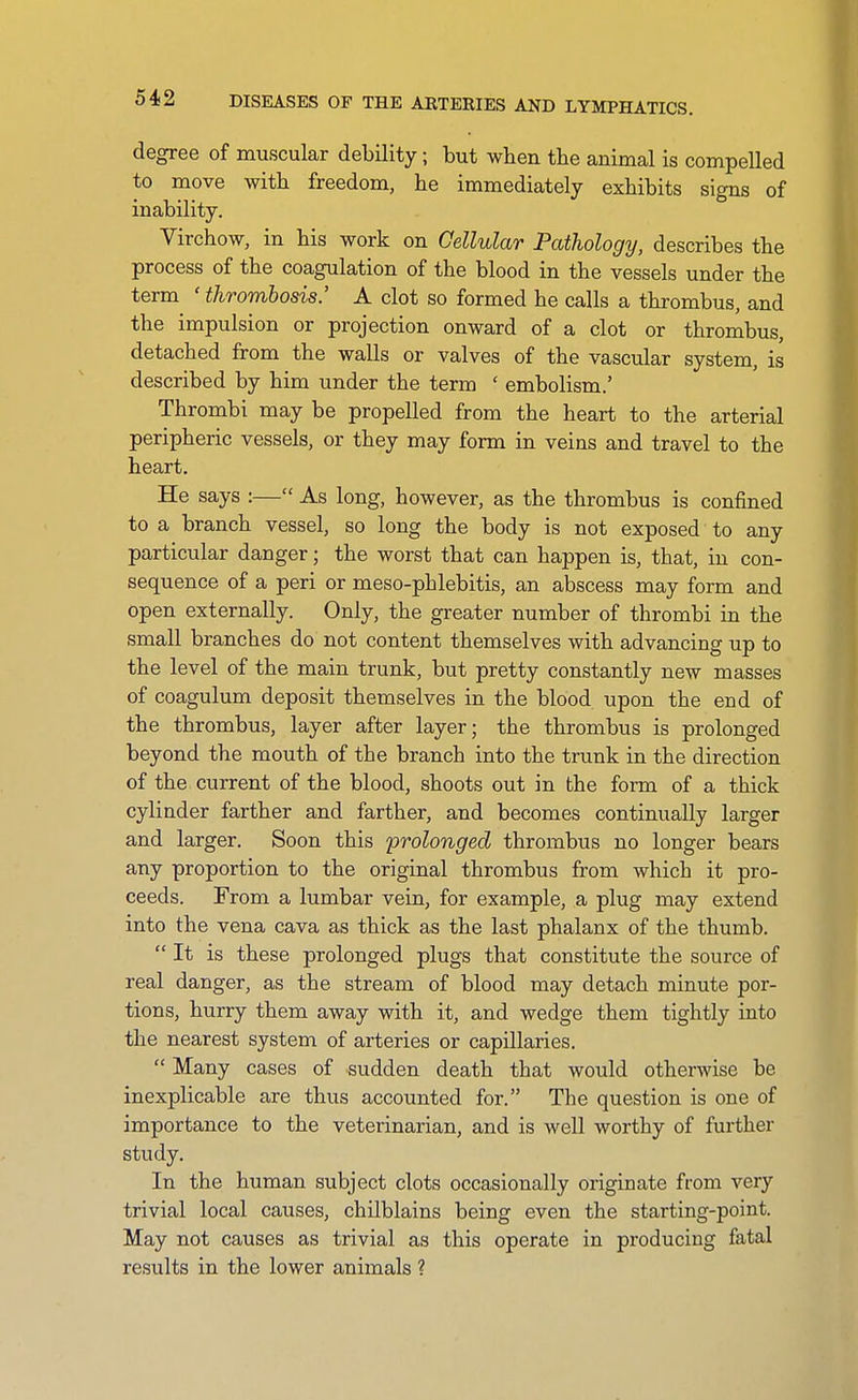 DISEASES OF THE AETEEIES AND LYMPHATICS. degree of muscular debility; but when the animal is compelled to move with freedom, he immediately exhibits signs of inability. Virchow, in his work on Cellular Pathology, describes the process of the coagulation of the blood in the vessels under the term 'thrombosis' A clot so formed he calls a thrombus, and the impulsion or projection onward of a clot or thrombus, detached from the walls or valves of the vascular system, is described by him under the term ' embolism.' Thrombi may be propelled from the heart to the arterial peripheric vessels, or they may form in veins and travel to the heart. He says :— As long, however, as the thrombus is confined to a branch vessel, so long the body is not exposed to any particular danger; the worst that can happen is, that, in con- sequence of a peri or meso-phlebitis, an abscess may form and open externally. Only, the greater number of thrombi in the small branches do not content themselves with advancing up to the level of the main trunk, but pretty constantly new masses of coagulum deposit themselves in the blood upon the end of the thrombus, layer after layer; the thrombus is prolonged beyond the mouth of the branch into the trunk in the direction of the current of the blood, shoots out in the form of a thick cylinder farther and farther, and becomes continually larger and larger. Soon this 'prolonged thrombus no longer bears any proportion to the original thrombus from which it pro- ceeds. From a lumbar vein, for example, a plug may extend into the vena cava as thick as the last phalanx of the thumb.  It is these prolonged plugs that constitute the source of real danger, as the stream of blood may detach minute por- tions, hurry them away with it, and wedge them tightly into the nearest system of arteries or capillaries.  Many cases of sudden death that would otherwise be inexplicable are thus accounted for. The question is one of importance to the veterinarian, and is well worthy of further study. In the human subject clots occasionally originate from very trivial local causes, chilblains being even the starting-point. May not causes as trivial as this operate in producing fatal results in the lower animals ?