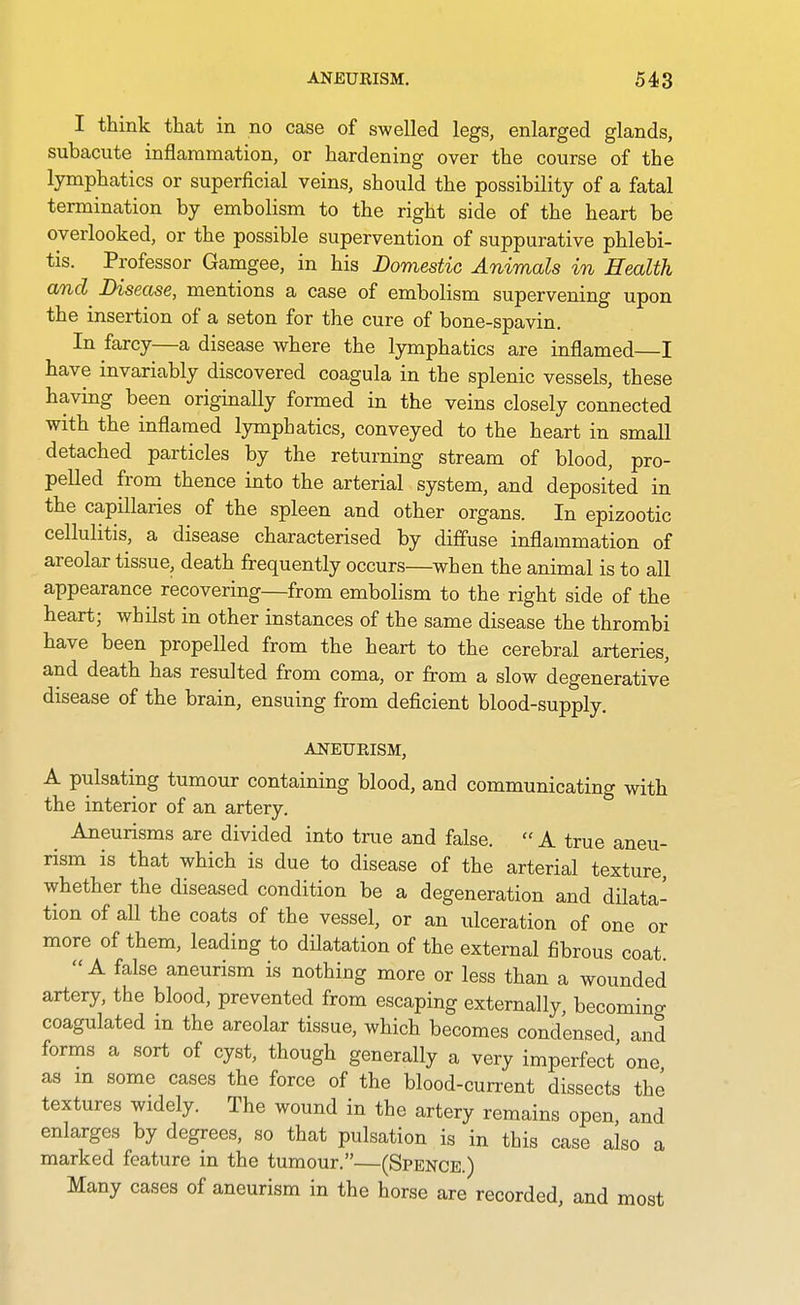 I think that in no case of swelled legs, enlarged glands, subacute inflammation, or hardening over the course of the lymphatics or superficial veins, should the possibility of a fatal termination by embolism to the right side of the heart be overlooked, or the possible supervention of suppurative phlebi- tis. Professor Gamgee, in his Domestic Animals in Health and Disease, mentions a case of embolism supervening upon the insertion of a seton for the cure of bone-spavin. In farcy—a disease where the lymphatics are inflamed—I have invariably discovered coagula in the splenic vessels, these having been originally formed in the veins closely connected with the inflamed lymphatics, conveyed to the heart in small detached particles by the returning stream of blood, pro- pelled from thence into the arterial system, and deposited in the capillaries of the spleen and other organs. In epizootic cellulitis, a disease characterised by diffuse inflammation of areolar tissue, death frequently occurs—when the animal is to all appearance recovering—from embolism to the right side of the heart; whilst in other instances of the same disease the thrombi have been propelled from the heart to the cerebral arteries, and death has resulted from coma, or from a slow degenerative disease of the brain, ensuing from deficient blood-supply. ANEURISM, A pulsating tumour containing blood, and communicating with the interior of an artery. ^ Aneurisms are divided into true and false.  A true aneu- rism is that which is due to disease of the arterial texture, whether the diseased condition be a degeneration and dilata- tion of all the coats of the vessel, or an ulceration of one or more of them, leading to dilatation of the external fibrous coat. A false aneurism is nothing more or less than a wounded artery, the blood, prevented from escaping externally, becomino- coagulated m the areolar tissue, which becomes condensed and forms a sort of cyst, though generally a very imperfect' one as m some cases the force of the blood-current dissects the textures widely. The wound in the artery remains open, and enlarges by degrees, so that pulsation is in this case also a marked feature in the tumour.—(Spence.) Many cases of aneurism in the horse are recorded, and most