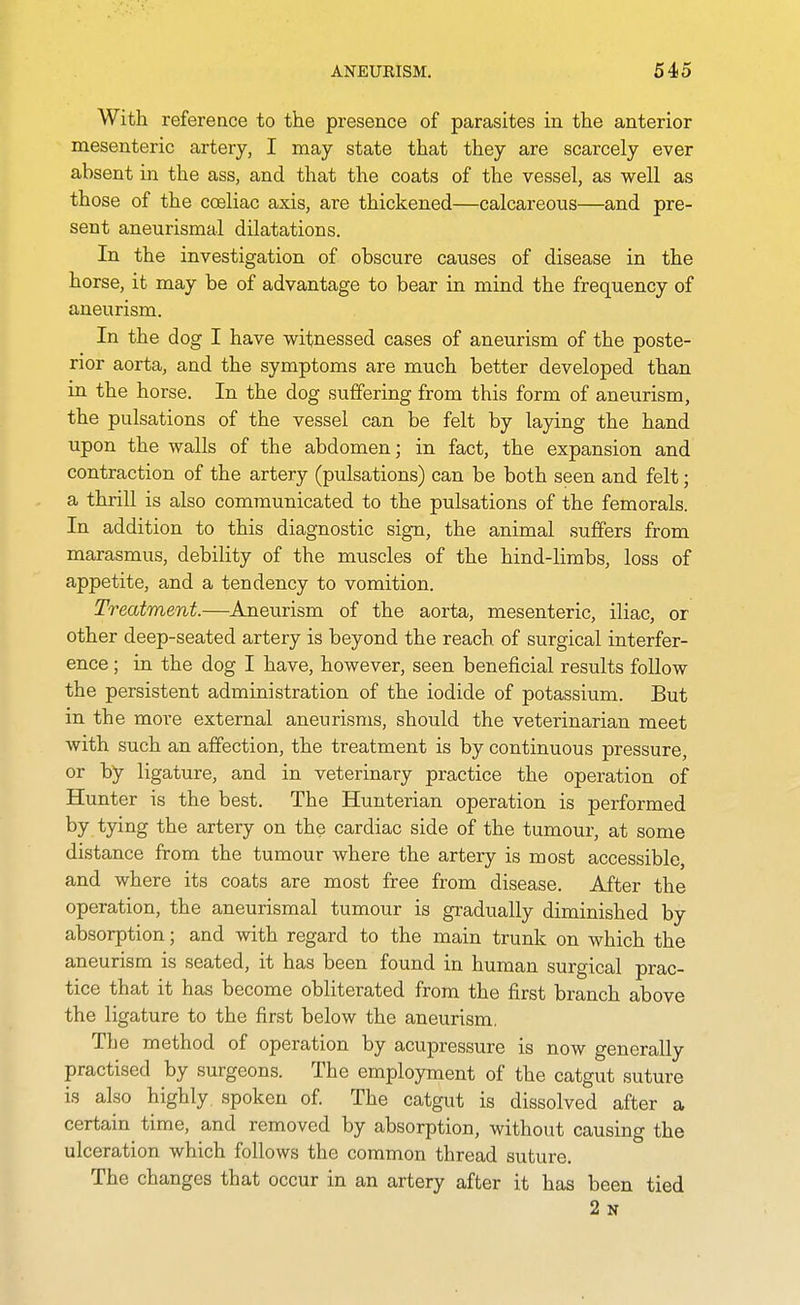 With reference to the presence of parasites in the anterior mesenteric artery, I may state that they are scarcely ever absent in the ass, and that the coats of the vessel, as well as those of the coeliac axis, are thickened—calcareous—and pre- sent aneurismal dilatations. In the investigation of obscure causes of disease in the horse, it may be of advantage to bear in mind the frequency of aneurism. In the dog I have witnessed cases of aneurism of the poste- rior aorta, and the symptoms are much better developed than in the horse. In the dog suffering from this form of aneurism, the pulsations of the vessel can be felt by laying the hand upon the walls of the abdomen; in fact, the expansion and contraction of the artery (pulsations) can be both seen and felt; a thrill is also communicated to the pulsations of the femorals. In addition to this diagnostic sign, the animal suffers from marasmus, debility of the muscles of the hind-limbs, loss of appetite, and a tendency to vomition. Treatment.—Aneurism of the aorta, mesenteric, iliac, or other deep-seated artery is beyond the reach of surgical interfer- ence ; in the dog I have, however, seen beneficial results follow the persistent administration of the iodide of potassium. But in the more external aneurisms, should the veterinarian meet with such an affection, the treatment is by continuous pressure, or by ligature, and in veterinary practice the operation of Hunter is the best. The Hunterian operation is performed tyiiig the artery on the cardiac side of the tumour, at some distance from the tumour where the artery is most accessible, and where its coats are most free from disease. After the operation, the aneurismal tumour is gradually diminished by absorption; and with regard to the main trunk on which the aneurism is seated, it has been found in human surgical prac- tice that it has become obliterated from the first branch above the ligature to the first below the aneurism. The method of operation by acupressure is now generally practised by surgeons. The employment of the catgut suture is also highly spoken of. The catgut is dissolved after a certain time, and removed by absorption, without causing the ulceration which follows the common thread suture. The changes that occur in an artery after it has been tied 2 N