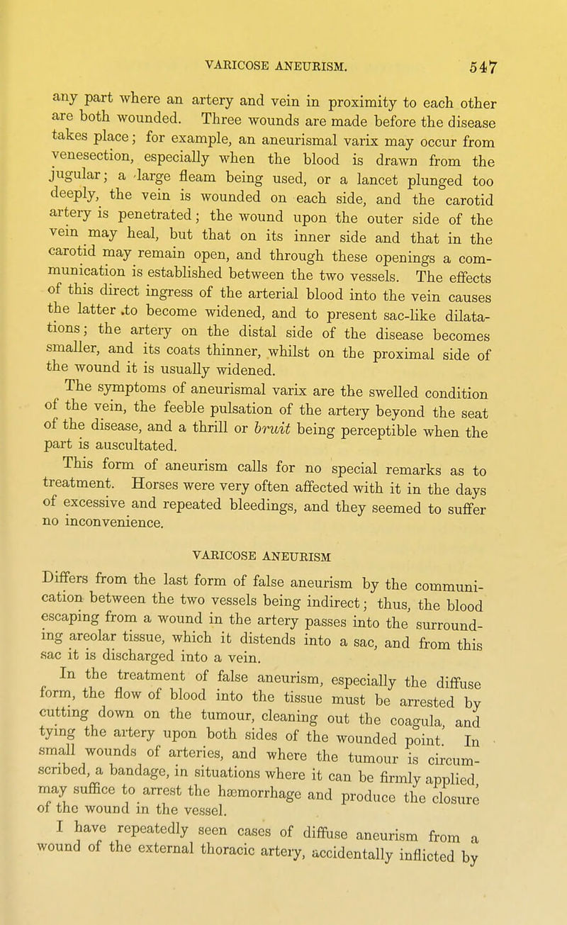 any part where an artery and vein in proximity to each other are both wounded. Three wounds are made before the disease takes place; for example, an aneurismal varix may occur from venesection, especially when the blood is drawn from the jugular; a -large fleam being used, or a lancet plunged too deeply,^ the vein is wounded on each side, and the carotid artery is penetrated; the wound upon the outer side of the vein may heal, but that on its inner side and that in the carotid may remain open, and through these openings a com- munication is established between the two vessels. The effects of this direct ingress of the arterial blood into the vein causes the latter .to become widened, and to present sac-like dilata- tions; the artery on the distal side of the disease becomes smaller, and its coats thinner, whilst on the proximal side of the wound it is usually widened. The symptoms of aneurismal varix are the swelled condition of the vein, the feeble pulsation of the artery beyond the seat of the disease, and a thrill or bruit being perceptible when the part is auscultated. This form of aneurism calls for no special remarks as to treatment. Horses were very often affected with it in the days of excessive and repeated bleedings, and they seemed to suffer no inconvenience. VARICOSE ANEURISM Differs from the last form of false aneurism by the communi- cation between the two vessels being indirect; thus, the blood escaping from a wound in the artery passes into the surround- ing areolar tissue, which it distends into a sac, and from this sac it is discharged into a vein. In the treatment of false aneurism, especially the diffuse form, the flow of blood into the tissue must be arrested by cutting down on the tumour, cleaning out the coagula, and tying the artery upon both sides of the wounded point In small wounds of arteries, and where the tumour is circum- scribed, a bandage, in situations where it can be firmly applied may suffice to arrest the haemorrhage and produce the closure of the wound m the vessel. I have repeatedly seen cases of diffuse aneurism from a wound of the external thoracic artery, accidentally inflicted by