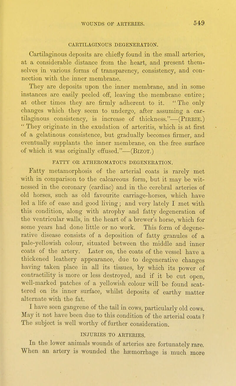 CARTILAGINOUS DEGENERATION. Cartilaginous deposits are chiefly found in the small arteries, at a considerable distance from the heart, and present them- selves in various forms of transparency, consistency, and con- nection with the inner membrane. They are deposits upon the inner membrane, and in some instances are easily peeled off, leaving the membrane entire; at other times they are firmly adherent to it.  The only changes which they seem to undergo, after assuming a car- tilaginous consistency, is increase of thickness.—(PiRRiE.)  They originate in the exudation of arteritis, which is at first of a gelatinous consistence, but gradually becomes firmer, and eventually supplants the inner membrane, on the free surface of which it was originally effused.—(BizoT.) FATTY OR ATHEROMATOUS DEGENERATION. Fatty metamorphosis of the arterial coats is rarely met with in comparison to the calcareous form, but it may be wit- nessed in the coronary (cardiac) and in the cerebral arteries of old horses, such as old favourite carriage-horses, which have led a life of ease and good living; and very lately I met with this condition, along with atrophy and fatty degeneration of the ventricular walls, in the heart of a brewer's horse, which for some years had done little or no work. This form of degene- rative disease consists of a deposition of fatty granules of a pale-yellowish colour, situated between the middle and inner coats of the artery. Later on, the coats of the vessel have a thickened leathery appearance, due to degenerative changes having taken place in all its tissues, by which its power of contractility is more or less destroyed, and if it be cut open, well-marked patches of a yellowish colour will be found scat- tered on its inner surface, whilst deposits of earthy matter alternate with the fat. I have seen gangrene of the tail in cows, particularly old cows. May it not have been due to this condition of the arterial coats ? The subject is well worthy of further consideration. INJURIES TO ARTERIES. In the lower animals wounds of arteries are fortunately rare. When an artery is wounded the haemorrhage is much more
