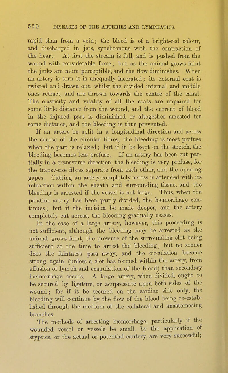 rapid than from a vein; the blood is of a bright-red colour, and discharged in jets, synchronous with the contraction of the heart. At first the stream is full, and is pushed from the wound with considerable force; but as the animal grows faint the jerks are more perceptible, and the flow diminishes. When an artery is torn it is unequally lacerated; its external coat is twisted and drawn out, whilst the divided internal and middle ones retract, and are thrown towards the centre of the canal. The elasticity and vitality of all the coats are impaired for some little distance from the wound, and the current of blood in the injured part is diminished or altogether arrested for some distance, and the bleeding is thus prevented. If an artery be split in a longitudinal direction and across the course of the circular fibres, the bleeding is most profuse when the part is relaxed; but if it be kept on the stretch, the bleeding becomes less profuse. If an artery has been cut par- tially in a transverse direction, the bleeding is very profuse, for the transverse fibres separate from each other, and the opening gapes. Cutting an artery completely across is attended with its retraction within the sheath and surrounding tissue, and the bleeding is arrested if the vessel is not large. Thus, when the palatine artery has been partly divided, the haemorrhage con- tinues; but if the incision be made deeper, and the artery completely cut across, the bleeding gradually ceases. In the case of a large artery, however, this proceeding is not sufficient, although the bleeding may be arrested as the animal grows faint, the pressure of the surrounding clot being sufficient at the time to arrest the bleeding; but no sooner does the faintness pass away, and the circulation become strong again (unless a clot has formed within the artery, from effusion of lymph and coagulation of the blood) than secondary hsemorrhage occurs. A large artery, when divided, ought to be secured by ligature, or acupressure upon both sides of the wound; for if it be secured on the cardiac side only, the bleeding will continue by the flow of the blood being re-estab- lished through the medium of the collateral and anastomosing branches. The methods of arresting hsemorrhage, particularly if the wounded vessel or vessels be small, by the application of styptics, or the actual or potential cautery, are very successful;