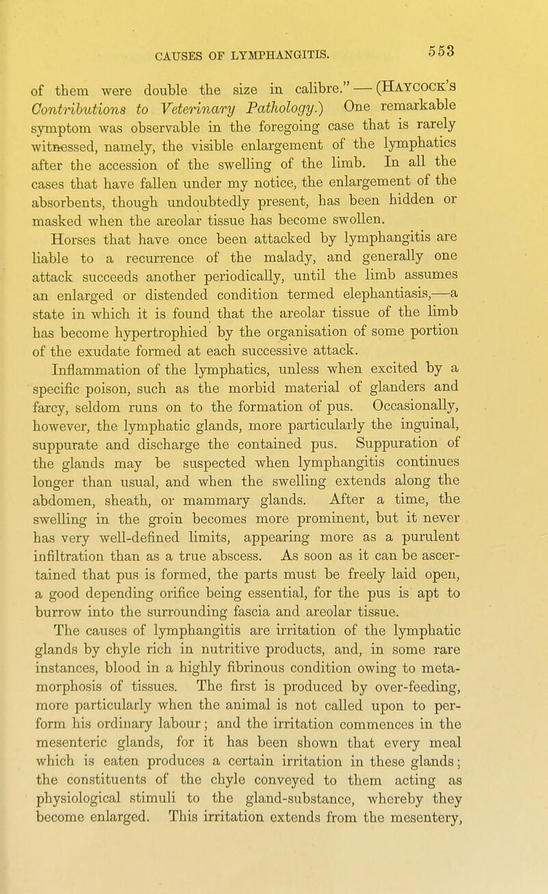 CAUSES OF LYMPHANGITIS. of them were double the size in calibre. — (Haycock's ContHhutions to Veterinary Pathology.) One remarkable symptom was observable in the foregoing case that is rarely- witnessed, namely, the visible enlargement of the lymphatics after the accession of the swelling of the limb. In all the cases that have fallen under my notice, the enlargement of the absorbents, though undoubtedly present, has been hidden or masked when the areolar tissue has become swollen. Horses that have once been attacked by lymphangitis are liable to a recurrence of the malady, and generally one attack succeeds another periodically, until the limb assumes an enlarged or distended condition termed elephantiasis,—a state in which it is found that the areolar tissue of the limb has become hypertrophied by the organisation of some portion of the exudate formed at each successive attack. Inflammation of the lymphatics, unless when excited by a specific poison, such as the morbid material of glanders and farcy, seldom runs on to the formation of pus. Occasionally, however, the lymphatic glands, more particularly the inguinal, suppurate and discharge the contained pus. Suppuration of the glands may be suspected when lymphangitis continues longer than usual, and when the swelling extends along the abdomen, sheath, or mammary glands. After a time, the swelling in the groin becomes more prominent, but it never has very well-defined limits, appearing more as a purulent infiltration than as a true abscess. As soon as it can be ascer- tained that pus is formed, the parts must be freely laid open, a good depending orifice being essential, for the pus is apt to burrow into the surrounding fascia and areolar tissue. The causes of lymphangitis are irritation of the lymphatic glands by chyle rich in nutritive products, and, in some rare instances, blood in a highly fibrinous condition owing to meta- morphosis of tissues. The first is produced by over-feeding, more particularly when the animal is not called upon to per- form his ordinary labour; and the irritation commences in the mesenteric glands, for it has been shown that every meal which is eaten produces a certain irritation in these glands; the constituents of the chyle conveyed to them acting as physiological stimuli to the gland-substance, whereby they become enlarged. This irritation extends from the mesentery,