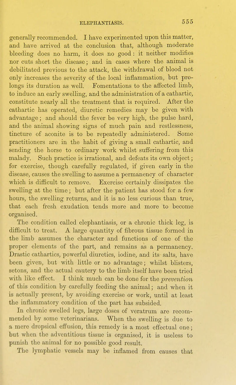 ELEPHANTIASIS. generally recommended. I have experimented upon this matter, and have arrived at the conclusion that, although moderate bleeding does no harm, it does no good : it neither modifies nor cuts short the disease; and in cases where the animal is debilitated previous to the attack, the withdrawal of blood not only increases the severity of the local inflammation, but pro- longs its duration as well. Fomentations to the affected limb, to induce an early swelling, and the administration of a cathartic, constitute nearly all the treatment that is required. After the cathartic has operated, diuretic remedies may be given with advantage; and should the fever be very high, the pulse hard, and the animal showing signs of much pain and restlessness, tincture of aconite is to be repeatedly administered. Some practitioners are in the habit of giving a small cathartic, and sending the horse to ordinary work whilst suffering from this malady. Such practice is irrational, and defeats its own object; for exercise, though carefully regulated, if given early in the disease, causes the swelling to assume a permanency of character which is difficult to remove. Exercise certainly dissipates the swelling at the time; but after the patient has stood for a few hours, the swelling returns, and it is no less curious than true, that each fresh exudation tends more and more to become organised. The condition called elephantiasis, or a chronic thick leg, is difficult to treat. A large quantity of fibrous tissue formed in the limb assumes the character and functions of one of the proper elements of the part, and remains as a permanency. Drastic cathartics, powerful diuretics, iodine, and its salts, have been given, but with little or no advantage; whilst blisters, setons, and the actual cautery to the limb itself have been tried with like effect. I think much can be done for the 'prevention of this condition by carefully feeding the animal; and when it is actually present, by avoiding exercise or work, until at least the inflammatory condition of the part has subsided. In chronic swelled legs, large doses of veratrum are recom- mended by some veterinarians. When the swelling is due to a mere dropsical effusion, this remedy is a most effectual one; but when the adventitious tissue is organised, it is useless to punish the animal for no possible good result. The lymphatic vessels may be inflamed from causes that