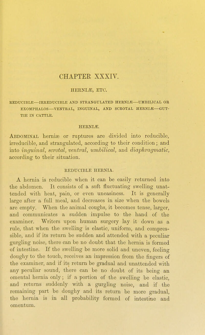 CHAPTEE XXXIV. HERNIiE, ETC. REDUCIBLE—IRREDUCIBLE AND STRANGULATED HERNIA UMBILICAL OR EXOMPHALOS VENTRAL, INGUINAL, AND SCROTAL HERNI-iiE GUT- TIE IN CATTLE. HEKNI^. Abdominal lieniiEe or ruptures are divided into reducible, irreducible, and strangulated, according to their condition; and into inguinal, scrotal, ventral, umbilical, and diaphragmatic, according to their situation. REDUCIBLE HERNIA. A hernia is reducible when it can be easily returned into the abdomen. It consists of a soft fluctuating swelling unat- tended with heat, pain, or even uneasiness. It is generally- large after a full meal, and decreases in size when the bowels are empty. When the animal coughs, it becomes tense, larger, and communicates a sudden impulse to the hand of the examiner. Writers upon human surgery lay it down as a rule, that when the swelling is elastic, uniform, and compres- sible, and if its return be sudden and attended with a peculiar gurgling noise, there can be no doubt that the hernia is formed of intestine. If the swelling be more solid and uneven, feeling doughy to the touch, receives an impression from the fingers of the examiner, and if its return be gradual and unattended with any peculiar sound, there can be no doubt of its being an omental hernia only; if a portion of the swelling be elastic, and returns suddenly with a gurgling noise, and if the remaining part be doughy and its return be more gradual, the hernia is in all proba,biiity formed of intestine and omentum.