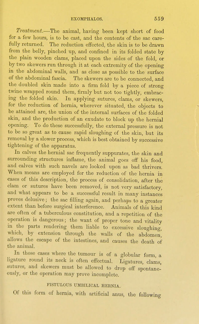 Treatment.—The animal, having been kept short of food for a few hours, is to be cast, and the contents of the sac care- fully retui-ned. The reduction effected, the skin is to be drawn from the belly, pinched up, and confined in its folded state by the plain wooden clams, placed upon the sides of the fold, or by two skewers run through it at each extremity of the opening in the abdominal walls, and as close as possible to the surface of the abdominal fascia. The skewers are to be connected, and the doubled skin made into a firm fold by a piece of strong twine wrapped round them, firmly but not too tightly, embrac- ing the folded skin. In applying sutures, clams, or skewers, for the reduction of hernia, wherever situated, the objects to be attained are, the union of the internal surfaces of the folded skin, and the production of an exudate to block up the hernial opening. To do these successfully, the external pressure is not to be so great as to cause rapid sloughing of the skin, but its removal by a slower process, which is best obtained by successive tightening of the apparatus. In calves the hernial sac frequently suppurates, the skin and surrounding structures inflame, the animal goes off his food, and calves with such navels are looked upon as bad thrivers. When means are employed for the reduction of the hernia in cases of this description, the process of consolidation, after the clam or sutures have been removed, is not very satisfactory, and what appears to be a successful result in many instances proves delusive; the sac filling again, and perhaps to a greater extent than before surgical interference. Animals of this kind are often of a tuberculous constitution, and a repetition of the operation is dangerous; the want of proper tone and vitality in the parts rendering them liable to excessive sloughino-, which, by extension through the walls of the abdomen' allows the escape of the intestines, and causes the death of the animal. In those cases where the tumour is of a globular form, a ligature round its neck is often effectual. Ligatures, clams, sutures, and skewers must be allowed to drop off spontane- ously, or the operation may prove incomplete. FISTULOUS UMBILICAL HERNIA. Of this form of hernia, with artificial anus, the followin<r