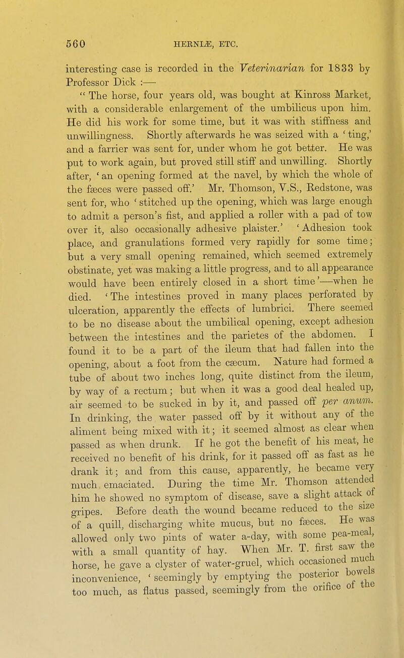 interesting case is recorded in the Veterinarian for 1833 by Professor Dick :—  The horse, four years old, was bought at Kinross Market, with a considerable enlargement of the umbiHcus upon him. He did his work for some time, but it was with stiffness and unwillingness. Shortly afterwards he was seized with a ' ting,' and a farrier was sent for, under whom he got better. He was put to work again, but proved still stiff and imwilling. Shortly after, ' an opening formed at the navel, by which the whole of the fjeces were passed off.' Mr. Thomson, Y.S., Redstone, was sent for, who ' stitched up the opening, which was large enough to admit a person's fist, and applied a roller with a pad of tow over it, also occasionally adhesive plaister.' 'Adhesion took place, and granulations formed very rapidly for some time; but a very small opening remained, which seemed extremely obstinate, yet was making a little progress, and to all appearance would have been entirely closed in a short time'—when he died. 'The intestines proved in many places perforated by ulceration, apparently the effects of lumbrici. There seemed to be no disease about the umbilical opening, except adhesion between the intestines and the parietes of the abdomen. I found it to be a part of the ileum that had fallen into the opening, about a foot from the caecum. Nature had formed a tube of about two inches long, quite distinct from the ileum, by way of a rectum; but when it was a good deal healed up, air seemed to be sucked in by it, and passed off per anum. In drinking, the water passed off by it without any of the aliment being mixed with it; it seemed almost as clear when passed as when drunk. If he got the benefit of his meat, he received no benefit of his drink, for it passed off as fast as he drank it; and from this cause, apparently, he became very much emaciated. During the time Mr. Thomson attended him he showed no symptom of disease, save a slight attack of gripes. Before death the wound became reduced to the size of a quill, discharging white mucus, but no faeces. He was allowed only two pints of water a-day, with some pea-meal, with a small quantity of hay. When Mr. T. first saw the horse, he gave a clyster of water-gruel, which occasioned mucli inconvenience, ' seemingly by emptying the posterior bowe s too much, as flatus passed, seemingly from the orifice ot