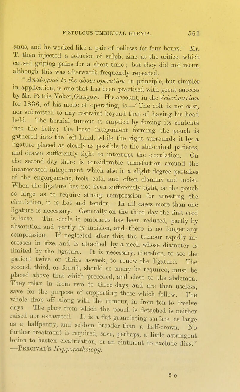 anus, and he worked like a pair of bellows for four hours.' Mr. T. then injected a solution of sulph. zinc at the orifice, which caused griping pains for a short time; but they did not recur, although this was afterward's frequently repeated. Analogous to the above operation in principle, but simpler m application, is one that has been practised with great success by Mr. Pattie, Yoker, Glasgow. His account, in the Veterinarian for 1836, of his mode of operating, is—' The colt is not cast, nor submitted to any restraint beyond that of having his head held. The hernial tumour is emptied by forcing its contents mto the belly; the loose integument forming the pouch is gathered into the left hand, while the right surrounds it by a ligatiire placed as closely as possible to the abdominal parietes, and drawn sufficiently tight to interrupt the circulation. On the second day there is considerable tumefaction around the incarcerated integument, which also in a slight degree partakes of the engorgement, feels cold, and often clammy and moist. When the ligature has not been sufficiently tight, or the pouch so large as to require strong compression for arresting the circulation, it is hot and tender. In all cases more than one ligature is necessary. Generally on the third day the first cord is loose. The circle it embraces has been reduced, partly by absorption and partly by incision, and there is no longer any compression. If neglected after this, the tumour rapidly in- creases in size, and is attached by a neck whose diameter is limited by the ligature. It is necessary, therefore, to see the patient twice or thrice a-week, to renew the ligature. The second, third, or fourth, should so many be required, must be placed above that which preceded, and close to the abdomen They relax in from two to three days, and are then useless^ save for the purpose of supporting those which follow The whole drop off, along with the tumour, in from ten to twelve days. The place from which the pouch is detached is neither raised nor excavated. It is a flat granulating surface, as large as a halfpenny, and seldom broader than a half-crown. No further treatment is required, save, perhaps, a little astringent lotion to hasten cicatrisation, or an ointment to exclude flies  —Percival's Eippopathologij. 2 o