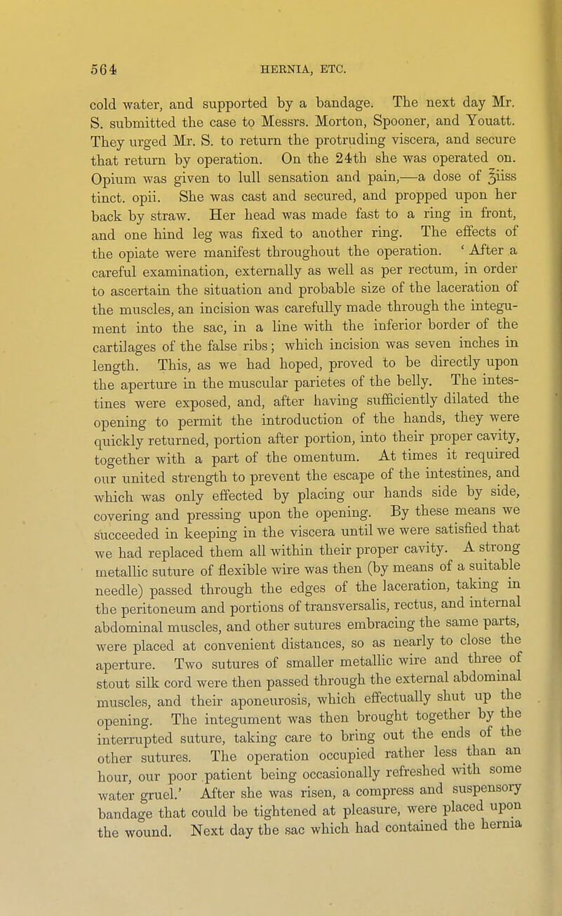 564! HERNIA, ETC. cold water, and supported by a bandage. The next day Mr. S. submitted the case to Messrs. Morton, Spooner, and Youatt. They urged Mr. S. to return the protruding viscera, and secure that return by operation. On the 24th she was operated on. Opium was given to lull sensation and pain,—a dose of ^iiss tinct. opii. She was cast and secured, and propped upon her back by straw. Her head was made fast to a ring in front, and one hind leg was fixed to another ring. The effects of the opiate were manifest throughout the operation. ' After a careful examination, externally as well as per rectum, in order to ascertain the situation and probable size of the laceration of the muscles, an incision was carefully made through the integu- ment into the sac, in a line with the inferior border of the cartilages of the false ribs; which incision was seven inches in length. This, as we had hoped, proved to be directly upon the aperture in the muscular parietes of the belly. The intes- tines were exposed, and, after having sufficiently dilated the opening to permit the introduction of the hands, they were quickly returned, portion after portion, into their proper cavity, together with a part of the omentum. At times it required our united strength to prevent the escape of the intestines, and which was only effected by placing our hands side by side, covering and pressing upon the opening. By these means we succeeded in keeping in the viscera until we were satisfied that we had replaced them all within their proper cavity. A strong metallic suture of flexible wire was then (by means of a suitable needle) passed through the edges of the laceration, taking in the peritoneum and portions of transversalis, rectus, and internal abdominal muscles, and other sutures embracing the same parts, were placed at convenient distances, so as nearly to close the aperture. Two sutures of smaller metallic wire and three of stout silk cord were then passed through the external abdominal muscles, and their aponeurosis, which effectually shut up the opening. The integument was then brought together by the interrupted suture, taking care to bring out the ends of the other sutures. The operation occupied rather less than an hour, our poor patient being occasionally refreshed with some water gruel.' After she was risen, a compress and suspensory bandage that could be tightened at pleasure, were placed upon the wound. Next day the sac which had contained the herma