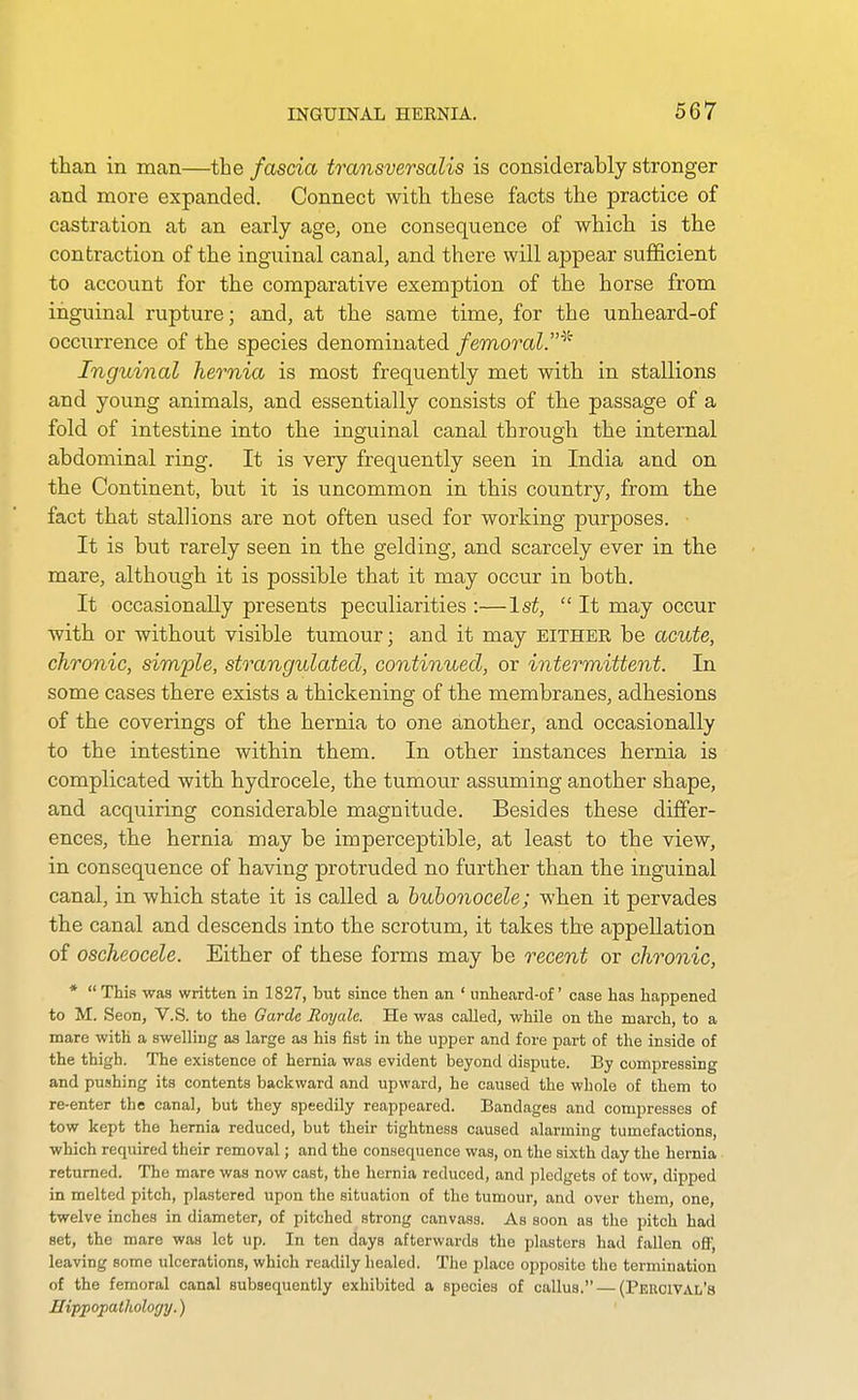 than in man—the fascia transversalis is considerably stronger and more expanded. Connect with these facts the practice of castration at an early age, one consequence of which is the contraction of the inguinal canal, and there will appear sufficient to account for the comparative exemption of the horse from inguinal rupture; and, at the same time, for the unheard-of occurrence of the species denominated femoral.^'' Inguinal hernia is most frequently met with in stallions and young animals, and essentially consists of the passage of a fold of intestine into the inguinal canal through the internal abdominal ring. It is very frequently seen in India and on the Continent, but it is uncommon in this country, from the fact that stallions are not often used for working purposes. It is but rarely seen in the gelding, and scarcely ever in the mare, although it is possible that it may occur in both. It occasionally presents peculiarities :—1st,  It may occur with or without visible tumour; and it may either be acute, chronic, simple, strangulated, continued, or intermittent. In some cases there exists a thickening of the membranes, adhesions of the coverings of the hernia to one another, and occasionally to the intestine within them. In other instances hernia is complicated with hydrocele, the tumour assuming another shape, and acquiring considerable magnitude. Besides these differ- ences, the hernia may be imperceptible, at least to the view, in consequence of having protruded no further than the inguinal canal, in which state it is called a bubonocele; when it pervades the canal and descends into the scrotum, it takes the appellation of oscheocele. Either of these forms may be recent or chronic, *  This was written in 1827, but since then an ' unheard-of case has happened to M. Seon, V.S. to the Garde Royalc. He was called, while on the march, to a mare with a swelling as large as his fist in the upper and fore part of the inside of the thigh. The existence of hernia was evident beyond dispute. By compressing and pushing its contents backward and upward, he caused the whole of them to re-enter the canal, but they speedily reappeared. Bandages and compresses of tow kept the hernia reduced, but their tightness caused alarming tumefactions, which required their removal; and the consequence was, on the sixth day the hernia returned. The mare was now cast, the hernia reduced, and ]3ledgets of tow, dipped in melted pitch, plastered upon the situation of the tumour, and over them, one, twelve inches in diameter, of pitched strong canvass. As soon as the pitch had set, the mare was lot up. In ten days afterwards the plasters had fallen off, leaving some ulcerations, which readily healed. The place opposite the termination of the femoral canal subsequently exhibited a species of callus. — (Percival's Hifpopathology.)