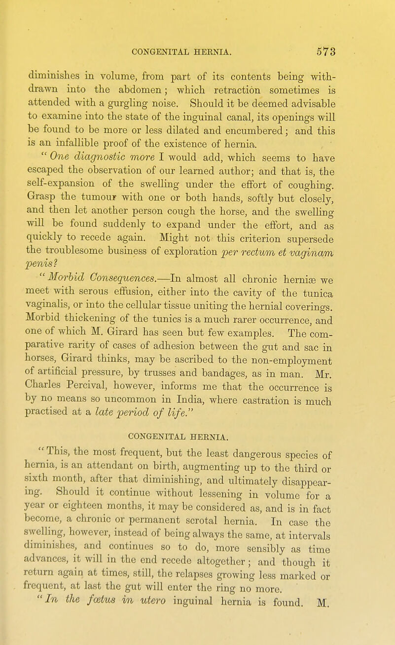 diminishes in volume, from part of its contents being with- drawn into the abdomen; which retraction sometimes is attended with a gurgling noise. Should it be deemed advisable to examine into the state of the inguinal canal, its openings will be found to be more or less dilated and encumbered; and this is an infallible proof of the existence of hernia.  One diagnostic more I would add, which seems to have escaped the observation of our learned author; and that is, the self-expansion of the swelling under the effort of coughing. Grasp the tumour with one or both hands, softly but closely, and then let another person cough the horse, and the swelling will be found suddenly to expand under the effort, and as quickly to recede again. Might not this criterion supersede the troublesome business of exploration per rectum et vaginam penis?  Morbid Consequences.—In almost all chronic herniis we meet with serous effusion, either into the cavity of the tunica vaginalis, or into the cellular tissue uniting the hernial coverings. Morbid thickening of the tunics is a much rarer occurrence, and one of which M. Girard has seen but few examples. The com- parative rarity of cases of adhesion between the gut and sac in horses, Girard thinks, may be ascribed to the non-employment of artificial pressure, by trusses and bandages, as in man. Mr. Charles Percival, however, informs me that the occurrence is by no means so uncommon in India, where castration is much practised at a late period of life. CONGENITAL HEENIA.  This, the most frequent, but the least dangerous species of hernia, is an attendant on birth, augmenting up to the third or sixth month, after that diminishing, and ultimately disappear- ing. Should it continue without lessening in volume for a year or eighteen months, it may be considered as, and is in fact become, a chronic or permanent scrotal hernia. In case the swelling, however, instead of being always the same, at intervals diminishes, and continues so to do, more sensibly as time advances, it will in the end recede altogether ; and though it return again at times, still, the relapses growing less marked or frequent, at last the gut will enter the ring no more. In the foetus in utero inguinal hernia is found. M.