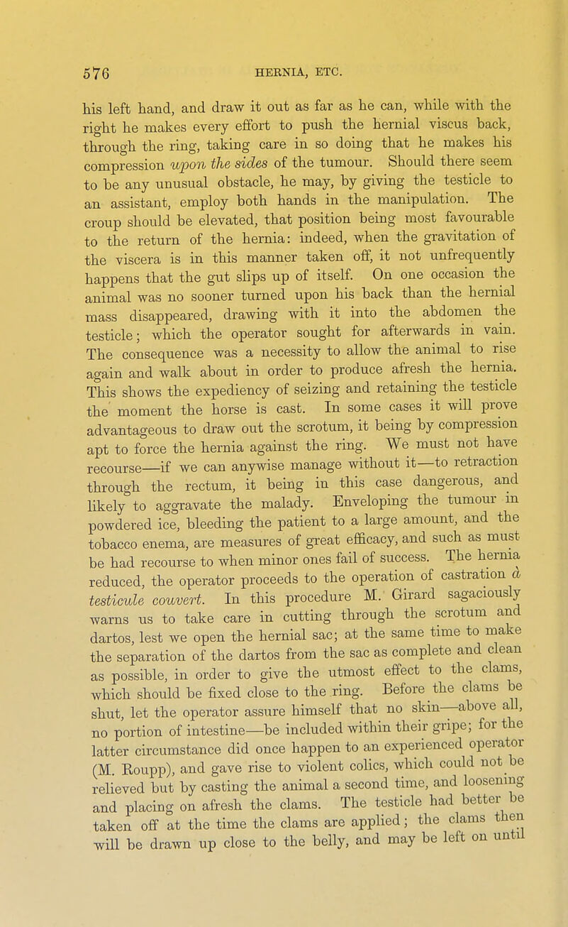 his left hand, and draw it out as far as he can, while with the right he makes every effort to push the hernial viscus back, through the ring, taking care in so doing that he makes his compression upon the sides of the tumour. Should there seem to be any unusual obstacle, he may, by giving the testicle to an assistant, employ both hands in the manipulation. The croup should be elevated, that position being most favourable to the return of the hernia: indeed, when the gravitation of the viscera is in this manner taken off, it not unfrequently happens that the gut slips up of itself. On one occasion the animal was no sooner turned upon his back than the hernial mass disappeared, drawing with it into the abdomen the testicle; which the operator sought for afterwards in vam. The consequence was a necessity to allow the animal to rise again and walk about in order to produce afresh the hernia. This shows the expediency of seizing and retaining the testicle the moment the horse is cast. In some cases it wiU prove advantageous to draw out the scrotum, it being by compression apt to force the hernia against the ring. We must not have recourse—if we can anywise manage without it—to retraction through the rectum, it being in this case dangerous, and likely to aggravate the malady. Enveloping the tumour m powdered ice, bleeding the patient to a large amount, and the tobacco enema, are measures of great efficacy, and such as must be had recourse to when minor ones fail of success. The herma reduced, the operator proceeds to the operation of castration a testimle convert. In this procedure M. Girard sagaciously warns us to take care in cutting through the scrotum and dartos, lest we open the hernial sac; at the same time to make the separation of the dartos from the sac as complete and clean as possible, in order to give the utmost effect to the clams, which should be fixed close to the ring. Before the clams be shut, let the operator assure himself that no skin—above all, no portion of intestine—be included within their gripe; for the latter circumstance did once happen to an experienced operator (M. Roupp), and gave rise to violent colics, which could not be relieved but by casting the animal a second time, and loosening and placing on afresh the clams. The testicle had better be taken off at the time the clams are applied; the clams then will be drawn up close to the belly, and may be left on until