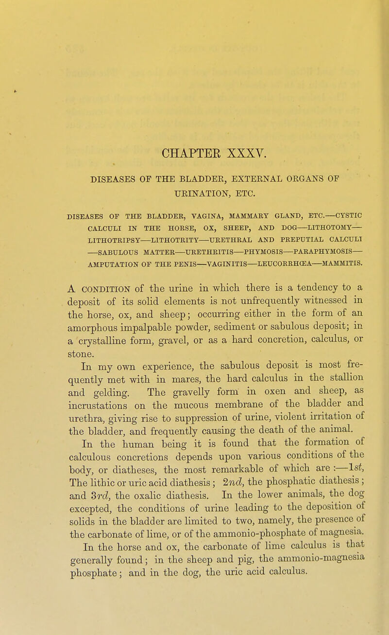 CHAPTEE XXXV. DISEASES OF THE BLADDER, EXTERNAL ORGANS OF URINATION, ETC. DISEASES OF THE BLADDER, VAGINA, MAMMARY GLAND, ETC. CYSTIC CALCULI IN THE HORSE, OX, SHEEP, AND DOG—LITHOTOMY— LITHOTRIPSY LITHOTRITY—URETHRAL AND PREPUTIAL CALCULI SABULOUS MATTER URETHRITIS PHYMOSIS PARAPHYMOSIS— AMPUTATION OF THE PENIS—VAGINITIS—LEUCORBHOEA MAMMITIS. A CONDITION of the urine in which there is a tendency to a deposit of its solid elements is not unfrequently witnessed in the horse, ox, and sheep; occurring either in the form of an amorphous impalpable powder, sediment or sabulous deposit; in a crystalline form, gravel, or as a hard concretion, calculus, or stone. In my own experience, the sabulous deposit is most fre- quently met with in mares, the hard calculus in the stallion and gelding. The gravelly form in oxen and sheep, as incrustations on the mucous membrane of the bladder and urethra, giving rise to suppression of urine, violent irritation of the bladder, and frequently causing the death of the animal. In the human being it is found that the formation of calculous concretions depends upon various conditions of the body, or diatheses, the most remarkable of which are :—1st, The lithic or uric acid diathesis; 2nd, the phosphatic diathesis; and 3rcl, the oxalic diathesis. In the lower animals, the dog excepted, the conditions of urine leading to the deposition of solids in the bladder are limited to two, namely, the presence of the carbonate of lime, or of the ammonio-phosphate of magnesia. In the horse and ox, the carbonate of lime calculus is that generally found; in the sheep and pig, the ammonio-magnesia phosphate; and in the dog, the uric acid calculus.