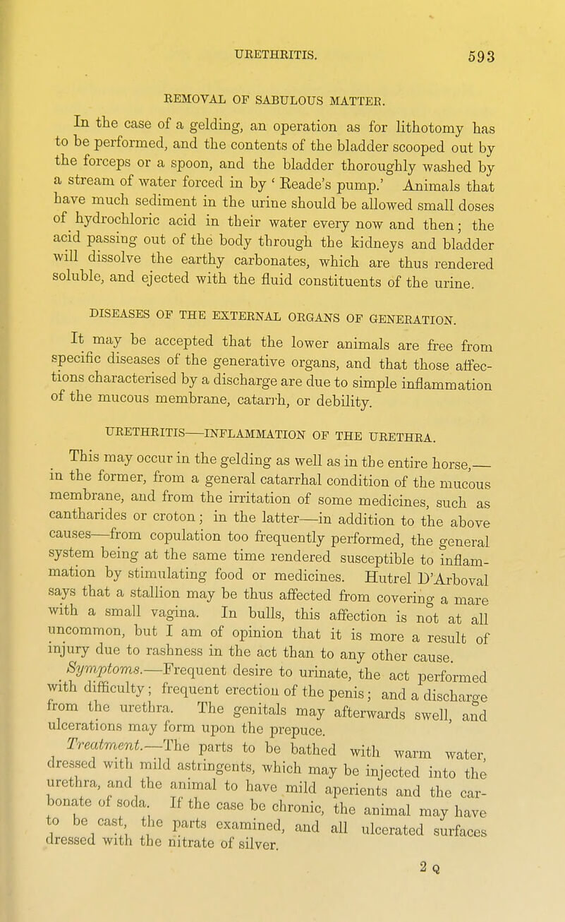 REMOVAL OF SABULOUS MATTER. In the case of a gelding, an operation as for lithotomy has to be performed, and the contents of the bladder scooped out by the forceps or a spoon, and the bladder thoroughly washed by a stream of water forced in by ' Reade's pump.' Animals that have much sediment in the urine should be allowed small doses of hydrochloric acid in their water every now and then; the acid passing out of the body through the kidneys and bkdder will dissolve the earthy carbonates, which are thus rendered soluble, and ejected with the fluid constituents of the urine. DISEASES OF THE EXTERNAL ORGANS OF GENERATION. It may be accepted that the lower animals are free from specific diseases of the generative organs, and that those affec- tions characterised by a discharge are due to simple inflammation of the mucous membrane, catan-h, or debility. URETHRITIS INFLAMMATION OF THE URETHRA. This may occur in the gelding as well as in the entire horse,— in the former, from a general catarrhal condition of the mucous membrane, and from the irritation of some medicines, such as cantharides or croton; in the latter—in addition to the above causes—from copulation too frequently performed, the general system being at the same time rendered susceptible to inflam- mation by stimulating food or medicines. Hutrel D'Arboval says that a stallion may be thus affected from covering a mare with a small vagina. In bulls, this affection is not at all uncommon, but I am of opinion that it is more a result of injury due to rashness in the act than to any other cause Symptoms.—Yxeciueni desire to urinate, the act performed with difficulty; frequent erection of the penis; and a discharae from the urethra. The genitals may afterwards swell, and ulcerations may form upon the prepuce Treatment.-^rhe parts to be bathed with warm water dressed with mild astringents, which may be injected into the urethra, and the animal to have mild aperients and the car- bonate of soda If the case be chronic, the auimal may have to be cast the parts examined, and all ulcerated surfaces dressed with the nitrate of silver. 2q