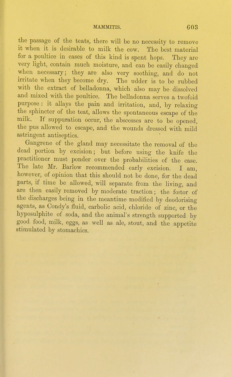 the passage of the teats, there will be no necessity to remove it when it is desirable to milk the cow. The best material for a poultice in cases of this kind is spent hops. They are very light, contain much moisture, and can be easily changed when necessary; they are also very soothing, and do not irritate when they become dry. The udder is to be rubbed with the extract of belladonna, which also may be dissolved and mixed with the poultice. The belladonna serves a twofold purpose : it allays the pain and irritation, and, by relaxing the sphincter of the teat, allows the spontaneous escape of the milk. If suppuration occur, the abscesses are to be opened, the pus allowed to escape, and the wounds dressed with mild astringent antiseptics. Gangrene of the gland may necessitate the removal of the dead portion by excision; but before using the knife the practitioner must ponder over the probabilities of the case. The late Mr. Barlow recommended early excision. I am, however, of opinion that this should not be done, for the dead parts, if time be allowed, will separate from the living, and are then easily removed by moderate traction; the foetor of the discharges being in the meantime modified by deodorising agents, as Condy's fluid, carbolic acid, chloride of zinc, or the hyposulphite of soda, and the animal's strength supported by good food, milk, eggs, as well as ale, stout, and the appetite stimulated by stomachics.