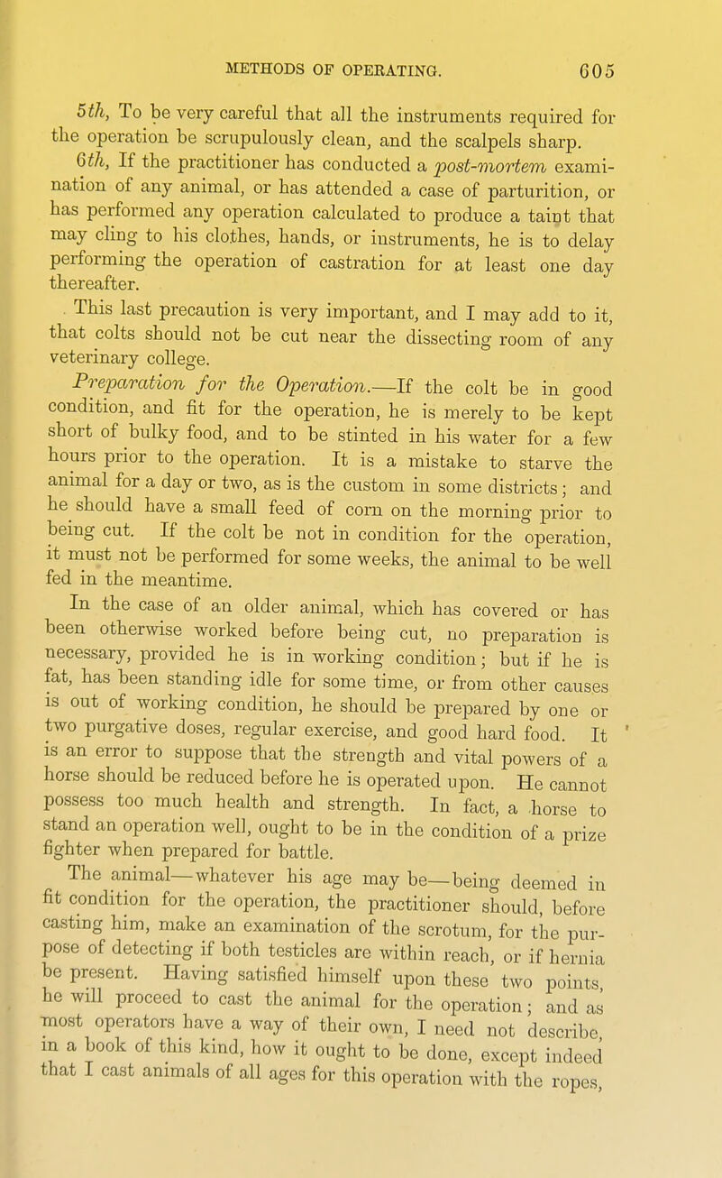 5th, To be very careful that all the instruments required for the operation be scrupulously clean, and the scalpels sharp. 6th, If the practitioner has conducted a post-mortem exami- nation of any animal, or has attended a case of parturition, or has performed any operation calculated to produce a taint that may cling to his clothes, hands, or instruments, he is to delay performing the operation of castration for at least one day thereafter. . This last precaution is very important, and I may add to it, that colts should not be cut near the dissecting room of any veterinary college. Preparation for the Operation.—If the colt be in good condition, and fit for the operation, he is merely to be kept short of bulky food, and to be stinted in his water for a few hours prior to the operation. It is a mistake to starve the animal for a day or two, as is the custom in some districts; and he^ should have a small feed of corn on the morning prior to being cut. If the colt be not in condition for the operation, it niust not be performed for some weeks, the animal to be well fed in the meantime. In the case of an older animal, which has covered or has been otherwise worked before being cut, no preparation is necessary, provided he is in working condition; but if he is fat, has been standing idle for some time, or from other causes is out of working condition, he should be prepared by one or two purgative doses, regular exercise, and good hard food. It ' is an error to suppose that the strength and vital powers of a horse should be reduced before he is operated upon. He cannot possess too much health and strength. In fact, a horse to stand an operation well, ought to be in the condition of a prize fighter when prepared for battle. The animal—whatever his age may be—being deemed in fit condition for the operation, the practitioner should, before casting him, make an examination of the scrotum, for the pur- pose of detecting if both testicles are within reach, or if hernia be present. Having satisfied himself upon these two points he will proceed to cast the animal for the operation; and as most operators have a way of their own, I need not describe m a book of this kind, how it ought to be done, except indeed that I cast animals of all ages for this operation with the ropes