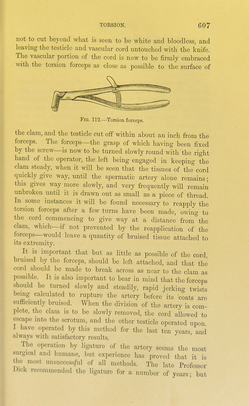 not to cut beyond what is seen to be white and bloodless, and leaving the testicle and vascular cord untouched with the knife. The vascular portion of the cord is now to be firmly embraced with the torsion forceps as close as possible to the surface of Fig. 112.—Torsion forceps. the clam, and the testicle cut off within about an inch from the forceps. The forceps—the gi'asp of which having been fixed by the screw—is now to be turned slowly round with the right hand of the operator, the left being engaged in keeping the clam steady, when it will be seen that the tissues of the cord quickly give way, until the spermatic artery alone remains; this gives way more slowly, and very frequently will remain unbroken until it is drawn out as small as a piece of thread. In some instances it will be found necessary to reapply the torsion forceps after a few turns have been made, owing to the cord commencing to give way at a distance from^'the clam, which—if not prevented by the reapplication of the forceps—would leave a quantity of bruised tissue attached to its extremity. It is important that but as little as possible of the cord bruised by the forceps, should be left attached, and that the cord should be made to break across as near to the clam as possible. It is also important to bear in mind that the forceps should be turned slowly and steadily, rapid jerking twists being calculated to rupture the artery before its coats are sufficiently bruised. When the division of the artery is com- plete, the clam is to be slowly removed, the cord allowed to escape into the scrotum, and the other testicle operated upon I have operated by this method for the last ten years and always with satisfactory results. The operation by ligature of the artery seems the most .surgical and humane, but experience has proved that it is the most unsuccessful of all methods. The late Professor Dick recommended the ligature for a number of years- but