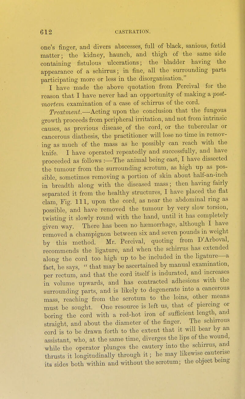 one's finger, and divers abscesses, Ml of black, sanious, foetid matter; the kidney, haunch, and thigh of the same side containing fistulous ulcerations; the bladder having the appearance of a schirrus; in fine, all the surrounding parts participating more or less in the disorganisation. I have made the above quotation from Percival for the reason that I have never had an opportunity of making a post- mortem examination of a case of schirrus of the cord. Treatment.—Acting upon the conclusion that the fungous growth proceeds from peripheral irritation, and not from intrinsic causes, as previous disease^ of the cord, or the tubercular or cancerous diathesis, the practitioner will lose no time in remov- ing as much of the mass as he possibly can reach with the knife. I have operated repeatedly and successfully, and have proceeded as foUows :—The animal being cast, I have dissected the tumour from the suiTounding scrotum, as high up as pos- sible, sometimes removing a portion of skin about half-an-mch in breadth along with the diseased mass; then having fairly separated it from the healthy structures, I have placed the fiat clam, Fig. Ill, upon the cord, as near the abdominal ring as possible, and have removed the tumour by very slow torsion, twisting it slowly round with the hand, until it has completely given way. There has been no haemorrhage, although I have removed a champignon between six and seven pounds in weight by this method. Mr. Percival, quoting from D'Arboval, recommends the ligature, and when the schirrus has extended along the cord too high up to be included in the ligature—a fact, he says,  that may be ascertained by manual exammation, per rectum, and that the cord itself is indurated, and mcreases in volume upwards, and has contracted adhesions with the surrounding parts, and is likely to degenerate into a cancerous mass, reaching from the scrotum to the loins, other means must be sought. One resource is left us, that of piercmg or borina the cord with a red-hot iron of sufficient length, and straight, and about the diameter of the finger. The schirrous cord is to be drawn forth to the extent that it will bear by an assistant, who, at the same time, diverges the lips of the wound while the operator plunges the cautery into the schirrus, and thrusts it longitudinally through it; he may likewise cauterise its sides both within and without the scrotum; the object being