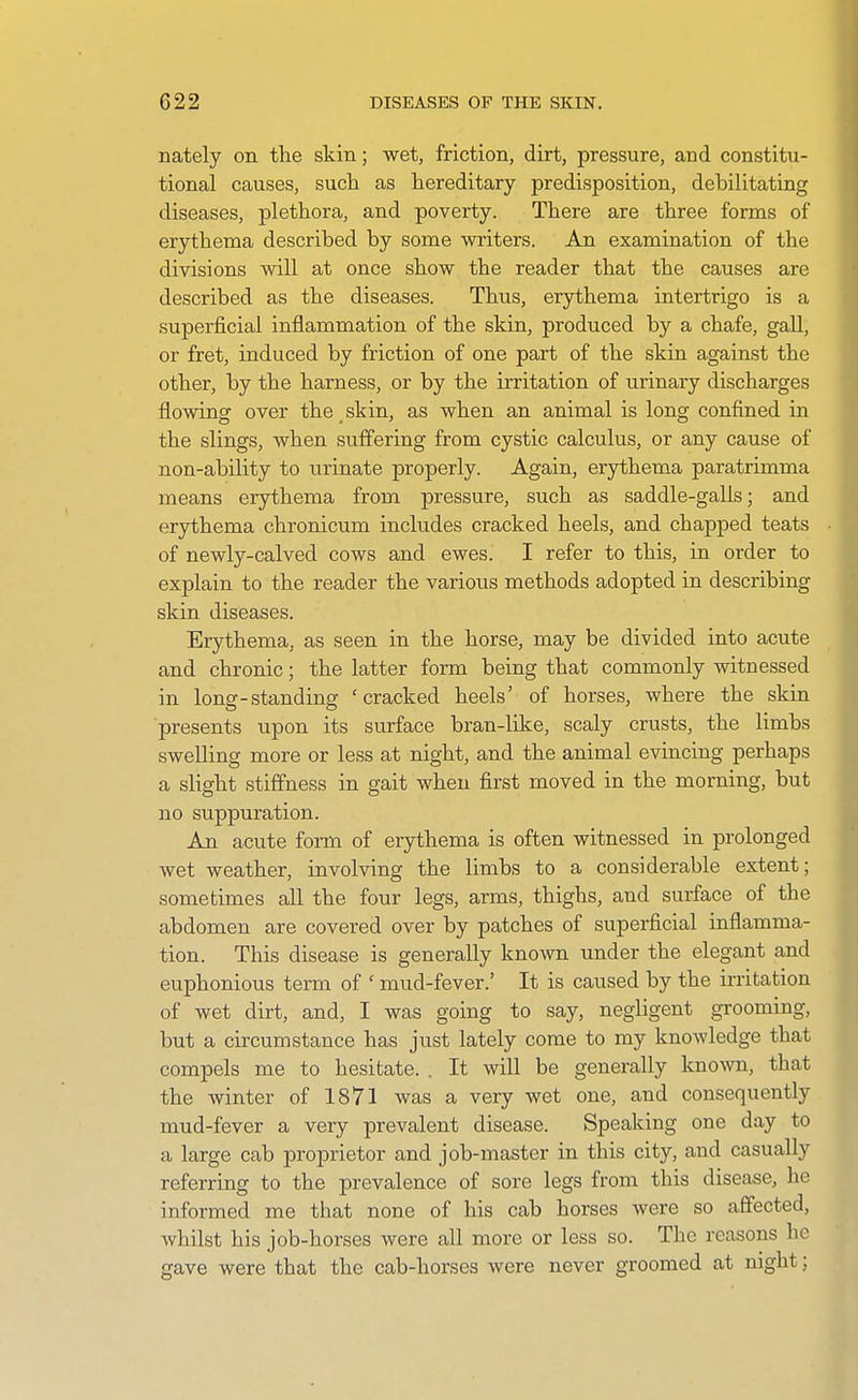 nately on the skin; wet, friction, dirt, pressure, and constitu- tional causes, such as hereditary predisposition, debilitating diseases, plethora, and poverty. There are three forms of erythema described by some writers. An examination of the divisions will at once show the reader that the causes are described as the diseases. Thus, erythema intertrigo is a superficial inflammation of the skin, produced by a chafe, gall, or fret, induced by friction of one part of the skin against the other, by the harness, or by the irritation of urinary discharges flowing over the skin, as when an animal is long confined in the slings, when suffering from cystic calculus, or any cause of non-ability to urinate properly. Again, erythema paratrimma means erythema from pressure, such as saddle-galls; and erythema chronicum includes cracked heels, and chapped teats of newly-calved cows and ewes. I refer to this, in order to explain to the reader the various methods adopted in describing skin diseases. Erythema, as seen in the horse, may be divided into acute and chronic; the latter form being that commonly witnessed in long-standing 'cracked heels' of horses, where the skin presents upon its surface bran-like, scaly crusts, the limbs swelling more or less at night, and the animal evincing perhaps a slight stiffness in gait when first moved in the morning, but no suppuration. An acute form of erythema is often witnessed in prolonged Avet weather, involving the limbs to a considerable extent; sometimes all the four legs, arms, thighs, and surface of the abdomen are covered over by patches of superficial inflamma- tion. This disease is generally known under the elegant and euphonious term of ' mud-fever.' It is caused by the irritation of wet dirt, and, I was going to say, negligent grooming, but a circumstance has just lately come to my knowledge that compels me to hesitate. . It will be generally known, that the winter of 1871 was a very wet one, and consequently mud-fever a very prevalent disease. Speaking one day to a large cab proprietor and job-master in this city, and casually referring to the prevalence of sore legs from this disease, he informed me that none of his cab horses were so affected, whilst his job-horses were all more or less so. The reasons he gave were that the cab-horses were never groomed at night;