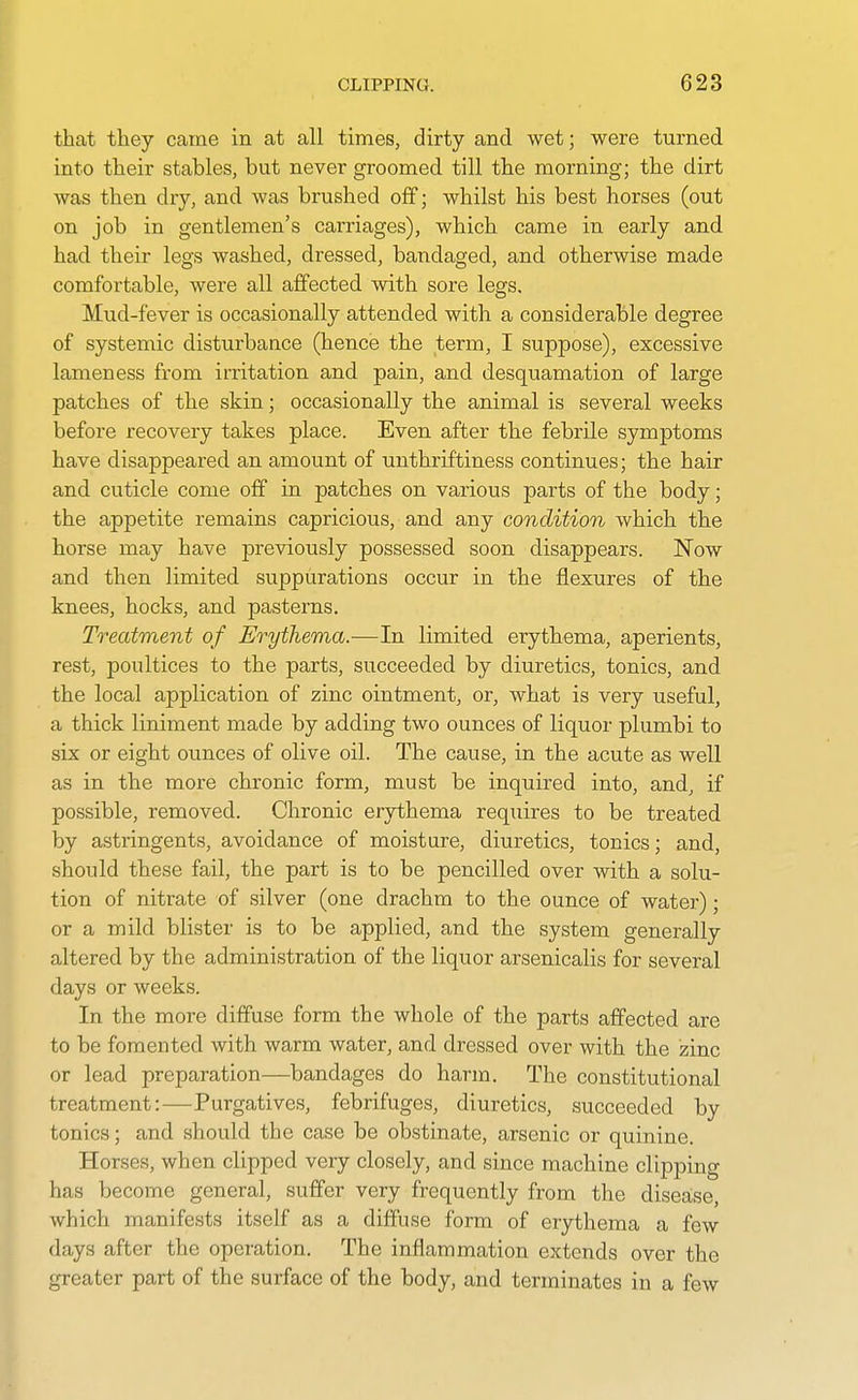 that tliey came in at all times, dirty and wet; were turned into their stables, but never groomed till the morning; the dirt was then dry, and was brushed off; whilst his best horses (out on job in gentlemen's carriages), which came in early and had their legs washed, dressed, bandaged, and otherwise made comfortable, were all affected with sore legs. Mud-fever is occasionally attended with a considerable degree of systemic disturbance (hence the term, I suppose), excessive lameness from imtation and pain, and desquamation of large patches of the skin; occasionally the animal is several weeks before recovery takes place. Even after the febrile symptoms have disappeared an amount of unthriftiness continues; the hair and cuticle come off in patches on various parts of the body; the appetite remains capricious, and any condition which the horse may have previously possessed soon disappears. Now and then limited suppurations occur in the flexures of the knees, hocks, and pasterns. Treatment of Erythema.—In limited erythema, aperients, rest, poultices to the parts, succeeded by diuretics, tonics, and the local application of zinc ointment, or, what is very useful, a thick liniment made by adding two ounces of liquor plumbi to six or eight ounces of olive oil. The cause, in the acute as well as in the more chronic form, must be inquired into, and, if possible, removed. Chronic erythema requires to be treated by astringents, avoidance of moisture, diuretics, tonics; and, should these fail, the part is to be pencilled over with a solu- tion of nitrate of silver (one drachm to the ounce of water); or a mild blister is to be applied, and the system generally altered by the administration of the liquor arsenicalis for several days or weeks. In the more diffuse form the whole of the parts affected are to be fomented with warm water, and dressed over with the izinc or lead preparation—bandages do harm. The constitutional treatment:—Purgatives, febrifuges, diuretics, succeeded by tonics; and should the case be obstinate, arsenic or quinine. Horses, when clipped very closely, and since machine clii^ping has become general, suffer very frequently from the disease, which manifests itself as a diffuse form of erythema a few days after the operation. The inflammation extends over the greater part of the surface of the body, and terminates in a few