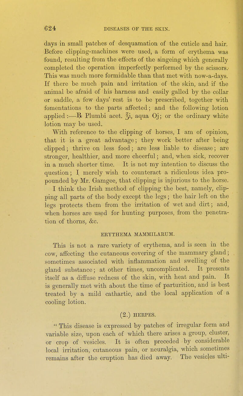 days in small patches of desquamation of the cuticle and hair. Before clipping-machines were used, a form of erythema was found, resulting from the effects of the singeing which generally completed the operation imperfectly performed by the scissors. This was much more formidable than that met with now-a-days. If there be much pain and irritation of the skin, and if the animal be afraid of his harness and easily galled by the collar or saddle, a few days' rest is to be prescribed, together with fomentations to the parts affected; and the following lotion applied :—^ Plumbi acet. ^i, aqua Oj; or the ordinary white lotion may be used. With reference to the clipping of horses, I am of opinion, that it is a great advantage; they work better after being clipped; thrive on less food; are less liable to disease; are stronger, healthier, and more cheerful; and, when sick, recover in a much shorter time. It is not my intention to discuss the question; I merely wish to counteract a ridiculous idea pro- pounded by Mr. Gamgee, that clipping is injurious to the horse. I think the Irish method of clipping the best, namely, clip- ping all parts of the body except the legs; the hair left on the legs protects them from the irritation of wet and dirt; and, when horses are used for hunting purposes, from the penetra- tion of thorns, &c. ERYTHEMA MAMMILAEUM. This is not a rare variety of erythema, and is seen in the cow, affecting the cutaneous covering of the mammary gland; sometimes associated with inflammation and swelling of the gland substance; at other times, uncomplicated. It presents itself as a diffuse redness of the skin, with heat and pain. It is generally met with about the time of paxturition, and is best treated by a mild cathartic, and the local application of a cooling lotion. (2.) HERPES.  This disease is expressed by patches of irregular form and variable size, upon each of which there arises a group, cluster, or crop of vesicles. It is often preceded by considerable local irritation, cutaneous pain, or neuralgia, which sometimes remains after the eruption has died away. The vesicles ulti-