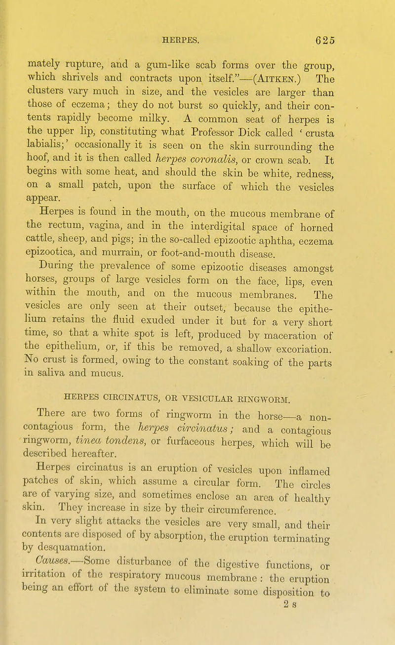 mately rupture, and a gum-like scab forms over the group, which shrivels and contracts upon itself.—(Aitken.) The clusters vary much in size, and the vesicles are larger than those of eczema; they do not burst so quickly, and their con- tents rapidly become milky. A common seat of herpes is the upper lip, constituting what Professor Dick called ' crusta labialis;' occasionally it is seen on the skin surrounding the hoof, and it is then called herpes coronalis, or crown scab. It begins with some heat, and should the skin be white, redness, on a small patch, upon the surface of which the vesicles appear. Herpes is found in the mouth, on the mucous membrane of the rectum, vagina, and in the interdigital space of horned cattle, sheep, and pigs; in the so-called epizootic aphtha, eczema epizootica, and murrain, or foot-and-mouth disease. During the prevalence of some epizootic diseases amongst horses, groups of large vesicles form on the face, lips, even within the mouth, and on the mucous membranes. The vesicles are only seen at their outset, because the epithe- lium retains the fluid exuded under it but for a very short time, so that a white spot is left, produced by maceration of the epithelium, or, if this be removed, a shallow excoriation. No crust is formed, owing to the constant soaking of the parts in saliva and mucus. herpes circinatus, or vesicular ringworm. There are two forms of ringworm in the horse a non- contagious form, the herpes circinatus; and a contagious ringworm, tinea tondens, or furfaceous herpes, which wi?l be described hereafter. Herpes circinatus is an eruption of vesicles upon inflamed patches of skin, which assume a circular form. The circles are of varying size, and sometimes enclose an area of healthy skin. They increase in size by their circumference. In very slight attacks the vesicles are very small, and their contents are disposed of by absorption, the eruption terminating by desquamation. Causes.—Some disturbance of the digestive functions, or irritation of the respiratory mucous membrane : the eruption being an effort of the system to eliminate some disposition to 2 s