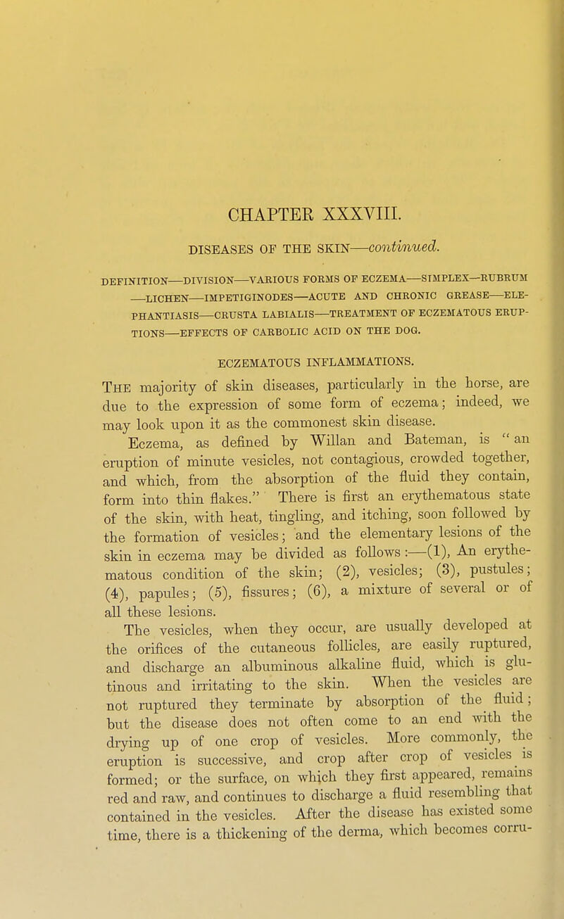 CHAPTER XXXVIII. DISEASES OF THE SKIN—continued. DEFINITION DIVISION VjVRIOUS FORMS OP ECZEMA—SIMPLEX—RUBRUM LICHEN IMPETIGINODES—ACUTE AND CHRONIC GREASE ELE- PHANTIASIS—CRUSTA LABIALIS—TREATMENT OP ECZEMATOUS ERUP- TIONS EFFECTS OF CARBOLIC ACID ON THE DOG. ECZEMATOUS INFLAMMATIONS. The majority of skin diseases, particularly in the horse, are due to the expression of some form of eczema; indeed, we may look upon it as the commonest skin disease. Eczema, as defined by Willan and Bateman, is an eruption of minute vesicles, not contagious, crowded together, and which, from the absorption of the fluid they contain, form into thin flakes. There is first an erythematous state of the skin, with heat, tingling, and itching, soon followed by the formation of vesicles; and the elementary lesions of the skin in eczema may be divided as follows :—(1), An erythe- matous condition of the skin; (2), vesicles; (3), pustules; (4), papules; (5), fissures; (6), a mixture of several or of all these lesions. The vesicles, when they occur, are usually developed at the orifices of the cutaneous follicles, are easily ruptured, and discharge an albuminous alkaline fluid, which is glu- tinous and irritating to the skin. When the vesicles are not ruptured they terminate by absorption of the^ fluid; but the disease does not often come to an end with the drying up of one crop of vesicles. More commonly, the eruption is successive, and crop after crop of vesicles is formed; or the surface, on wliich they first appeared, remains red and raw, and continues to discharge a fluid resembling that contained in the vesicles. After the disease has existed some time, there is a thickening of the derma, which becomes corru-