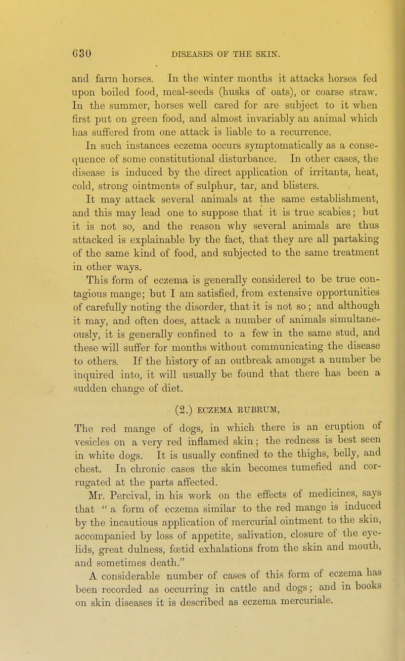 and farm horses. In the winter months it attacks horses fed upon boiled food, meal-seeds (husks of oats), or coarse straw. In the summer, horses well cared for are subject to it when first put on green food, and almost invariably an animal which has sujBfered from one attack is liable to a recurrence. In such instances eczema occurs symptomatically as a conse- quence of some constitutional disturbance. In other cases, the disease is induced by the direct application of irritants, heat, cold, strong ointments of sulphur, tar, and blisters. It may attack several animals at the same estabHshment, and this may lead one to suppose that it is true scabies; but it is not so, and the reason why several animals are thus attacked is explainable by the fact, that they are all partaking of the same kind of food, and subjected to the same treatment in other ways. This form of eczema is generally considered to be true con- tagious mange; but I am satisfied, from extensive opportunities of carefully noting the disorder, that it is not so ; and although it may, and often does, attack a number of animals simultane- ously, it is generally confined to a few in the same stud, and these will suffer for months without communicating the disease to others. If the history of an outbreak amongst a number be inquired into, it will usually be found that there has been a sudden change of diet. (2.) ECZEMA EUBKUM, The red mange of dogs, in which there is an eruption of vesicles on a very red inflamed skin; the redness is best seen in white dogs. It is usually confined to the thighs, belly, and chest. In chronic cases the skin becomes tumefied and cor- rugated at the parts affected. Mr. Percival, in his work on the effects of medicines, says that  a form of eczema similar to the red mange is induced by the incautious application of mercurial ointment to the skm, accompanied by loss of ajDpetite, salivation, closure of the eye- lids, gi-eat dulness, foetid exhalations from the skin and mouth, and sometimes death. A considerable number of cases of this form of eczema has been recorded as occurring in cattle and dogs; and m books on skin diseases it is described as eczema mercuriale.