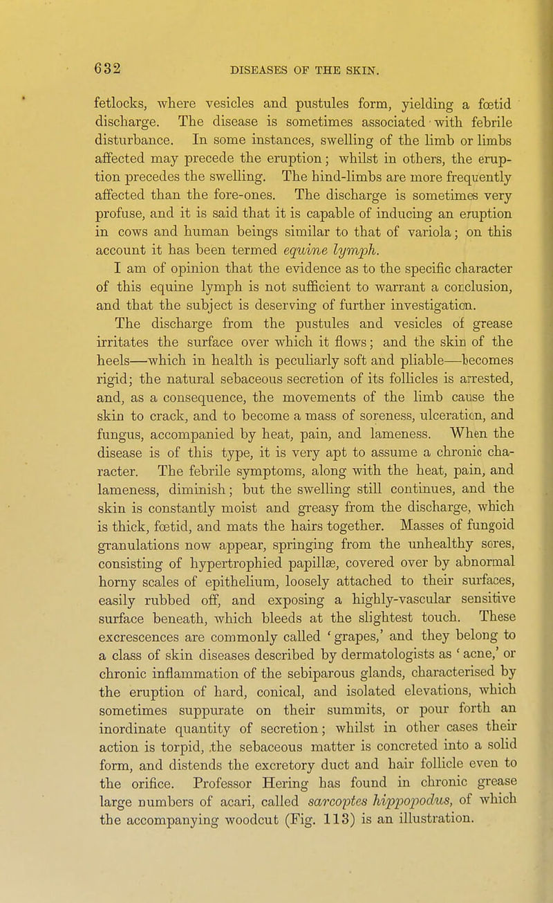 fetlocks, where vesicles and pustules form, yielding a foetid discharge. The disease is sometimes associated • with febrile disturbance. In some instances, swelling of the limb or limbs affected may precede the eruption; whilst in others, the erup- tion precedes the swelling. The hind-limbs are more frequently affected than the fore-ones. The discharge is sometimes very profuse, and it is said that it is capable of inducing an eruption in cows and human beings similar to that of variola; on this account it has been termed equine lymph. I am of opinion that the evidence as to the specific ciaracter of this equine lymph is not sufficient to warrant a corclusion, and that the subject is deserving of further investigation. The discharge from the pustules and vesicles of grease irritates the surface over which it flows; and the skin of the heels—which in health is pecuharly soft and pliable—lecomes rigid; the natural sebaceous secretion of its follicles is arrested, and, as a consequence, the movements of the limb cause the skin to crack, and to become a mass of soreness, ulceration, and fungus, accompanied by heat, pain, and lameness. When the disease is of this type, it is very apt to assume a chronic cha- racter. The febrile symptoms, along with the heat, pain, and lameness, diminish; but the swelling still continues, and the skin is constantly moist and greasy from the discharge, which is thick, foetid, and mats the hairs together. Masses of fungoid granulations now appear, springing from the unhealthy sores, consisting of hypertrophied papillae, covered over by abnormal horny scales of epithelium, loosely attached to their surfaces, easily rubbed off, and exposing a highly-vascular sensitive surface beneath, which bleeds at the slightest touch. These excrescences are commonly called ' grapes,' and they belong to a class of skin diseases described by dermatologists as ' acne,' or chronic inflammation of the sebiparous glands, characterised by the eruption of hard, conical, and isolated elevations, which sometimes suppurate on their summits, or pour forth an inordinate quantity of secretion; whilst in other cases their action is torpid, .the sebaceous matter is concreted into a solid form, and distends the excretory duct and hair follicle even to the orifice. Professor Hering has found in chronic grease large numbers of acari, called sarcoptes hippojwdus, of which the accompanying woodcut (Fig. 113) is an illustration.