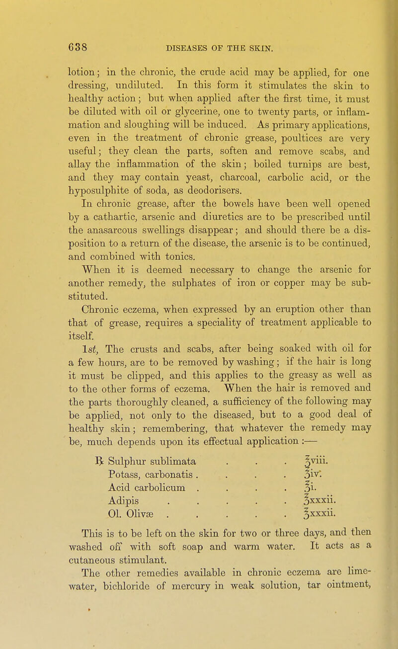 lotion; in tlie chronic, the crude acid may be applied, for one dressing, undiluted. In this form it stimulates the skin to healthy action; but when applied after the first time, it must be diluted with oil or glycerine, one to twenty parts, or inflam- mation and sloughing will be induced. As primary applications, even in the treatment of chronic grease, poultices are very useful; they clean the parts, soften and remove scabs, and allay the inflammation of the skin; boiled turnips are best, and they may contain yeast, charcoal, carbolic acid, or the hyposulphite of soda, as deodorisers. In chronic grease, after the bowels have been well opened by a cathartic, arsenic and diuretics are to be prescribed until the anasarcous swellings disappear; and should there be a dis- position to a return of the disease, the arsenic is to be continued, and combined with tonics. When it is deemed necessary to change the arsenic for another remedy, the sulphates of iron or copper may be sub- stituted. Chronic eczema, when expressed by an eruption other than that of grease, requires a speciality of treatment applicable to itself 1st, The crusts and scabs, after being soaked with oil for a few hours, are to be removed by washing; if the hair is long it must be clipped, and this applies to the greasy as well as to the other forms of eczema. When the hair is removed and the parts thoroughly cleaned, a sufficiency of the following may be applied, not only to the diseased, but to a good deal of healthy skin; remembering, that whatever the remedy may be, much depends upon its effectual application :— B: Sulphur sublimata . . . n'^ii- Potass, carbonatis .... oiv. Acid carbolicum . . . . Si- Adipis ..... S^xxii. 01. Olivse ^xKxii. This is to be left on the skin for two or three days, and then washed ofT with soft soap and warm water. It acts as a cutaneous stimulant. The other remedies available in chronic eczema are lime- water, bichloride of mercury in weak solution, tar ointment.