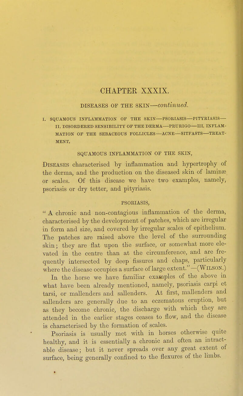 CHAPTER XXXIX. DISEASES OF THE SKIN—continued. I. SQUAMOUS INFLAMMATION OF THE SKIN PSORIASIS—PITYRIASIS— II. DISORDERED SENSIBILITY OF THE DERMA PRURIGO—IIL INFLAM- MATION OF THE SEBACEOUS FOLLICLES—^ACNE—SITFASTS—TREAT- MENT. SQUAMOUS INFLAMMATION Or THE SKIN, Diseases characterised by inflammation and hypertrophy of the derma, and the production on the diseased skin of laminae or scales. Of this disease we have two examples, namely, psoriasis or dry tetter, and pityriasis. PSOKIASIS,  A chronic and non-contagious inflammation of the derma, characterised by the development of patches, which are irregular in form and size, and covered by irregular scales of epithelium. The patches are raised above the level of the surrounding skin; they are flat upon the surface, or somewhat more ele- vated in the centre than at the circumference, and are fre- quently intersected by deep fissures and chaps, particularly where the disease occupies a surface of large extent.—(Wilson.) In the horse we have familiar examples of the above in what have been already mentioned, namely, psoriasis carpi et tarsi, or mallenders and sallenders. At first, mallenders and sallenders are generally due to an eczematous eruption, but as they become chronic, the discharge with which they are attended in the earlier stages ceases to flow, and the disease is characterised by the formation of scales. Psoriasis is usually met with in horses otherwise quite healthy, and it is essentially a chronic and often an intract- able disease; but it never spreads over any great extent of surface, being generally confined to the flexures of the limbs.