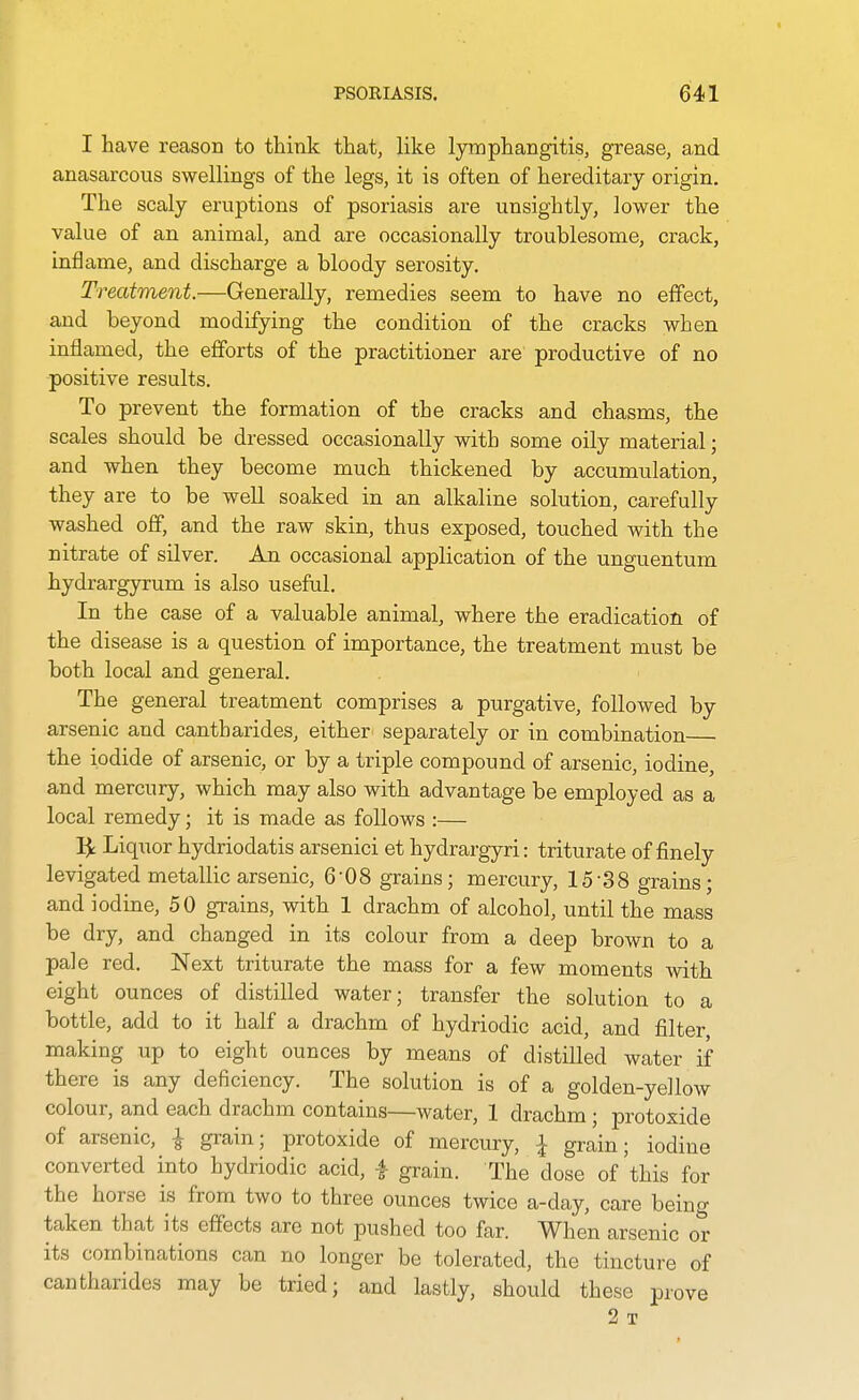 I have reason to think that, like lymphangitis, grease, and anasarcous swellings of the legs, it is often of hereditary origin. The scaly eruptions of psoriasis are unsightly, lower the value of an animal, and are occasionally troublesome, crack, inflame, and discharge a bloody serosity. Treatment.—Generally, remedies seem to have no effect, and beyond modifying the condition of the cracks when inflamed, the efforts of the practitioner are productive of no positive results. To prevent the formation of the cracks and chasms, the scales should be dressed occasionally with some oily material; and when they become much thickened by accumulation, they are to be well soaked in an alkaline solution, carefully washed off, and the raw skin, thus exposed, touched with the nitrate of silver. An occasional application of the unguentum hydrargyrum is also useful. In the case of a valuable animal, where the eradication of the disease is a question of importance, the treatment must be both local and general. The general treatment comprises a purgative, followed by arsenic and cantharides, either separately or in combination the iodide of arsenic, or by a triple compound of arsenic, iodine, and mercury, which may also with advantage be employed as a local remedy; it is made as follows :— 1^ Liquor hydriodatis arsenici et hydrargyri: triturate of finely levigated metallic arsenic, 6'08 grains; mercury, 15-38 grains; and iodine, 50 grains, with 1 drachm of alcohol, until the mass be dry, and changed in its colour from a deep brown to a pale red. Next triturate the mass for a few moments with eight ounces of distilled water; transfer the solution to a bottle, add to it half a drachm of hydriodic acid, and filter, making up to eight ounces by means of distilled water if there is any deficiency. The solution is of a golden-yellow colour, and each drachm contains—water, 1 drachm ; protoxide of arsenic, ^ grain; protoxide of mercury, I grain; iodine converted into hydriodic acid, i grain. The dose of'this for the horse is from two to three ounces twice a-day, care being taken that its effects are not pushed too far. When arsenic or its combinations can no longer be tolerated, the tincture of cantharides may be tried; and lastly, should these prove